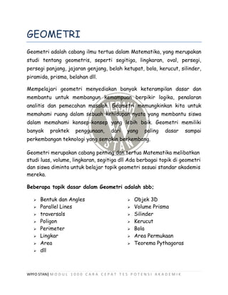 WPFO STAN| M O D U L 1 0 0 0 C A R A C E P A T T E S P O T E N S I A K A D E M I K
GEOMETRI
Geometri adalah cabang ilmu tertua dalam Matematika, yang merupakan
studi tentang geometris, seperti segitiga, lingkaran, oval, persegi,
persegi panjang, jajaran genjang, belah ketupat, bola, kerucut, silinder,
piramida, prisma, belahan dll.
Mempelajari geometri menyediakan banyak keterampilan dasar dan
membantu untuk membangun kemampuan berpikir logika, penalaran
analitis dan pemecahan masalah. Geometri memungkinkan kita untuk
memahami ruang dalam sebuah kehidupan nyata yang membantu siswa
dalam memahami konsep-konsep yang lebih baik. Geometri memiliki
banyak praktek penggunaan, dari yang paling dasar sampai
perkembangan teknologi yang semakin berkembang.
Geometri merupakan cabang penting dan tertua Matematika melibatkan
studi luas, volume, lingkaran, segitiga dll Ada berbagai topik di geometri
dan siswa diminta untuk belajar topik geometri sesuai standar akademis
mereka.
Beberapa topik dasar dalam Geometri adalah sbb;
 Bentuk dan Angles
 Parallel Lines
 traversals
 Poligon
 Perimeter
 Lingkar
 Area
 Objek 3D
 Volume Prisma
 Silinder
 Kerucut
 Bola
 Area Permukaan
 Teorema Pythagoras
 dll
 