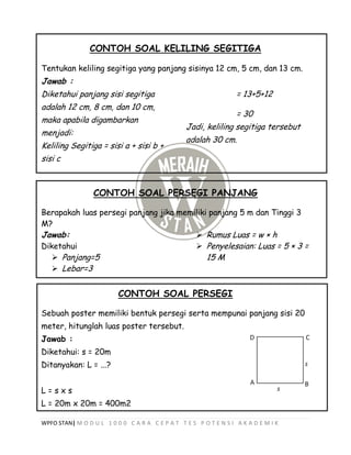 WPFO STAN| M O D U L 1 0 0 0 C A R A C E P A T T E S P O T E N S I A K A D E M I K
CONTOH SOAL KELILING SEGITIGA
Tentukan keliling segitiga yang panjang sisinya 12 cm, 5 cm, dan 13 cm.
Jawab :
Diketahui panjang sisi segitiga
adalah 12 cm, 8 cm, dan 10 cm,
maka apabila digambarkan
menjadi:
Keliling Segitiga = sisi a + sisi b +
sisi c
= 13+5+12
= 30
Jadi, keliling segitiga tersebut
adalah 30 cm.
CONTOH SOAL PERSEGI PANJANG
Berapakah luas persegi panjang jika memiliki panjang 5 m dan Tinggi 3
M?
Jawab:
Diketahui
 Panjang=5
 Lebar=3
 Rumus Luas = w × h
 Penyelesaian: Luas = 5 × 3 =
15 M
CONTOH SOAL PERSEGI
Sebuah poster memiliki bentuk persegi serta mempunai panjang sisi 20
meter, hitunglah luas poster tersebut.
Jawab :
Diketahui: s = 20m
Ditanyakan: L = ...?
L = s x s
L = 20m x 20m = 400m2
 