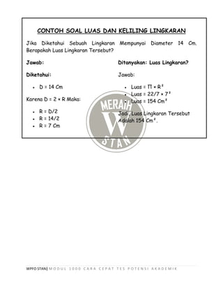 WPFO STAN| M O D U L 1 0 0 0 C A R A C E P A T T E S P O T E N S I A K A D E M I K
CONTOH SOAL LUAS DAN KELILING LINGKARAN
Jika Diketahui Sebuah Lingkaran Mempunyai Diameter 14 Cm.
Berapakah Luas Lingkaran Tersebut?
Jawab:
Diketahui:
 D = 14 Cm
Karena D = 2 × R Maka:
 R = D/2
 R = 14/2
 R = 7 Cm
Ditanyakan: Luas Lingkaran?
Jawab:
 Luas = Π × R²
 Luas = 22/7 × 7²
 Luas = 154 Cm²
Jadi, Luas Lingkaran Tersebut
Adalah 154 Cm².
 