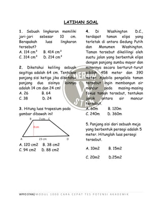 WPFO STAN| M O D U L 1 0 0 0 C A R A C E P A T T E S P O T E N S I A K A D E M I K
LATIHAN SOAL
1. Sebuah lingkaran memiliki
jari-jari sebesar 10 cm.
Berapakah luas lingkaran
tersebut?
A. 114 cm² B. 414 cm²
C. 314 cm² D. 214 cm²
2. Diketahui keliling sebuah
segitiga adalah 64 cm. Tentukan
panjang sisi ketiga jika diketahui
panjang dua sisinya lainnya
adalah 14 cm dan 24 cm!
A. 26 B. 64
C. 38 D. 24
3. Hitung luas trapesium pada
gambar dibawah ini!
A. 120 cm2 B. 38 cm2
C. 94 cm2 D. 88 cm2
4. Di Washington D.C.,
terdapat taman elips yang
terletak di antara Gedung Putih
dan Monumen Washington.
Taman tersebut dikelilingi oleh
suatu jalan yang berbentuk elips
dengan panjang sumbu mayor dan
minornya secara berturut-turut
adalah 458 meter dan 390
meter. Apabila pengelola taman
tersebut ingin membangun air
mancur pada masing-masing
fokus taman tersebut, tentukan
jarak antara air mancur
tersebut.
A. 60m B. 120m
C. 240m D. 360m
5. Panjang sisi dari sebuah meja
yang berbentuk persegi adalah 5
meter. Hitunglah luas persegi
tersebut.
A. 10m2 B. 15m2
C. 20m2 D.25m2
 