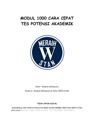 WPFO STAN| M O D U L 1 0 0 0 C A R A C E P A T T E S P O T E N S I A K A D E M I K
MODUL 1000 CARA CEPAT
TES POTENSI AKADEMIK
Editor : Rohandi (Influencer)
Penata isi : Rohandi (Influencer) & Tentor WPFO STAN
TIDAK UNTUK DIJUAL
DAN MODUL INI HANYA FASILITAS BAGI SISWA BIMBEL PRESTASI WPFO STAN
 