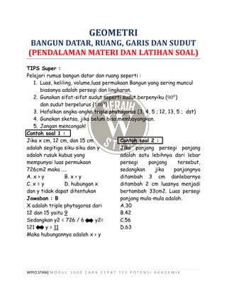 WPFO STAN| M O D U L 1 0 0 0 C A R A C E P A T T E S P O T E N S I A K A D E M I K
GEOMETRI
BANGUN DATAR, RUANG, GARIS DAN SUDUT
(PENDALAMAN MATERI DAN LATIHAN SOAL)
TIPS Super :
Pelajari rumus bangun datar dan ruang seperti :
1. Luas, keliling, volume,luas permukaan Bangun yang sering muncul
biasanya adalah persegi dan lingkaran.
2. Gunakan sifat-sifat sudut seperti sudut berpenyiku (900
)
dan sudut berpelurus (1800
)
3. Hafalkan angka-angka triple phytagoras (3, 4, 5 ; 12, 13, 5 ; dst)
4. Gunakan sketsa, jika belum bisa membayangkan.
5. Jangan mencongak!
Contoh soal 1 :
Jika x cm, 12 cm, dan 15 cm
adalah segitiga siku-siku dan y
adalah rusuk kubus yang
mempunyai luas permukaan
726cm2 maka ....
A. x > y B. x < y
C. x = y D. hubungan x
dan y tidak dapat ditentukan
Jawaban : B
X adalah triple phytagoras dari
12 dan 15 yaitu 9
Sedangkan y2 = 726 / 6 y2=
121 y = 11
Maka hubungannya adalah x < y
Contoh soal 2 :
Jika panjang persegi panjang
adalah satu lebihnya dari lebar
persegi panjang tersebut,
sedangkan jika panjangnya
ditambah 3 cm danlebarnya
ditambah 2 cm luasnya menjadi
bertambah 33cm2. Luas persegi
panjang mula-mula adalah.
A.30
B.42
C.56
D.63
 