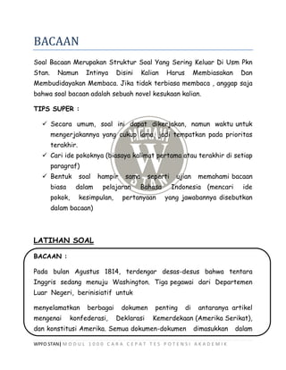 WPFO STAN| M O D U L 1 0 0 0 C A R A C E P A T T E S P O T E N S I A K A D E M I K
BACAAN
Soal Bacaan Merupakan Struktur Soal Yang Sering Keluar Di Usm Pkn
Stan. Namun Intinya Disini Kalian Harus Membiasakan Dan
Membudidayakan Membaca. Jika tidak terbiasa membaca , anggap saja
bahwa soal bacaan adalah sebuah novel kesukaan kalian.
TIPS SUPER :
 Secara umum, soal ini dapat dikerjakan, namun waktu untuk
mengerjakannya yang cukup lama, jadi tempatkan pada prioritas
terakhir.
 Cari ide pokoknya (biasaya kalimat pertama atau terakhir di setiap
paragraf)
 Bentuk soal hampir sama seperti ujian memahami bacaan
biasa dalam pelajaran Bahasa Indonesia (mencari ide
pokok, kesimpulan, pertanyaan yang jawabannya disebutkan
dalam bacaan)
LATIHAN SOAL
BACAAN :
Pada bulan Agustus 1814, terdengar desas-desus bahwa tentara
Inggris sedang menuju Washington. Tiga pegawai dari Departemen
Luar Negeri, berinisiatif untuk
menyelamatkan berbagai dokumen penting di antaranya artikel
mengenai konfederasi, Deklarasi Kemerdekaan (Amerika Serikat),
dan konstitusi Amerika. Semua dokumen-dokumen dimasukkan dalam
 