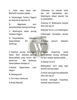 1. Judul yang tepat dari
BACAAN tersebut adalah ...
A. Penyerangan Tentara Inggris
ke Amerika di abad ke-19
B. Bagaimana cara
menyelematkan barang berharga
C. Washington dalam perang
melawan Inggris
D. Penyelamatan dokumen
kemerdekaan AS yang
berharga
2. Sebelum perang AS-Inggris
tahun 1812, dokumen penting
Kemerdekaan yang terdiri dari
Konstitusi dan Deklarasi
Kemerdekaan disimpan di ....
A.Kantor Departemen Luar
Negeri
B. Gedung putih
C. Fort Knox, Kentucky
D.Arsip Nasional
3.Dokumen itu minimal telah
dua kali dipindahkan dari
Washington keluar daerah, hal
ini disebabkan....
A.Karena di Washington banyak
debu dan uap air
B.Banyak terror is di Washington
C.Mencegah kerusakan karena
perang
D.Menipu pencuri dokumen
penting
4.Alasan terpenting untuk
memindahkan barang berharga
itu dari tempat asalnya adalah ....
A.Adanya teroris
B.Banyaknya turis yang ingin
melihat barang langka
C.Untuk mencegah kerusakanoleh
debu dan uap air
D.Untuk mencegah terjadinya
musibah yang tak perlu
 