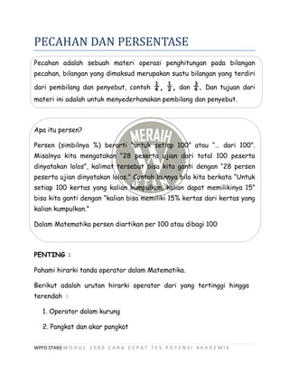 WPFO STAN| M O D U L 1 0 0 0 C A R A C E P A T T E S P O T E N S I A K A D E M I K
PECAHAN DAN PERSENTASE
Pecahan adalah sebuah materi operasi penghitungan pada bilangan
pecahan, bilangan yang dimaksud merupakan suatu bilangan yang terdiri
dari pembilang dan penyebut, contoh ¼, ½, dan ¾. Dan tujuan dari
materi ini adalah untuk menyederhanakan pembilang dan penyebut.
Apa itu persen?
Persen (simbilnya %) berarti “untuk setiap 100” atau “… dari 100”.
Misalnya kita mengatakan “28 peserta ujian dari total 100 peserta
dinyatakan lolos”, kalimat tersebut bisa kita ganti dengan “28 persen
peserta ujian dinyatakan lolos.” Contoh lainnya bila kita berkata “Untuk
setiap 100 kertas yang kalian kumpulkan, kalian dapat memilikinya 15”
bisa kita ganti dengan “kalian bisa memiliki 15% kertas dari kertas yang
kalian kumpulkan.”
Dalam Matematika persen diartikan per 100 atau dibagi 100
PENTING :
Pahami hirarki tanda operator dalam Matematika.
Berikut adalah urutan hirarki operator dari yang tertinggi hingga
terendah :
1. Operator dalam kurung
2. Pangkat dan akar pangkat
 