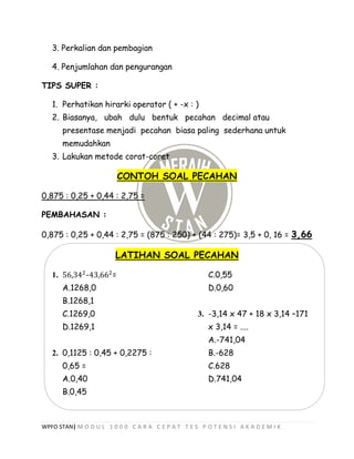 WPFO STAN| M O D U L 1 0 0 0 C A R A C E P A T T E S P O T E N S I A K A D E M I K
3. Perkalian dan pembagian
4. Penjumlahan dan pengurangan
TIPS SUPER :
1. Perhatikan hirarki operator ( + -x : )
2. Biasanya, ubah dulu bentuk pecahan decimal atau
presentase menjadi pecahan biasa paling sederhana untuk
memudahkan
3. Lakukan metode corat-coret
CONTOH SOAL PECAHAN
0,875 : 0,25 + 0,44 : 2,75 =
PEMBAHASAN :
0,875 : 0,25 + 0,44 : 2,75 = (875 : 250) + (44 : 275)= 3,5 + 0, 16 = 3,66
LATIHAN SOAL PECAHAN
1. 56,342
-43,662
=
A.1268,0
B.1268,1
C.1269,0
D.1269,1
2. 0,1125 : 0,45 + 0,2275 :
0,65 =
A.0,40
B.0,45
C.0,55
D.0,60
3. -3,14 x 47 + 18 x 3,14 –171
x 3,14 = ....
A.-741,04
B.-628
C.628
D.741,04
 