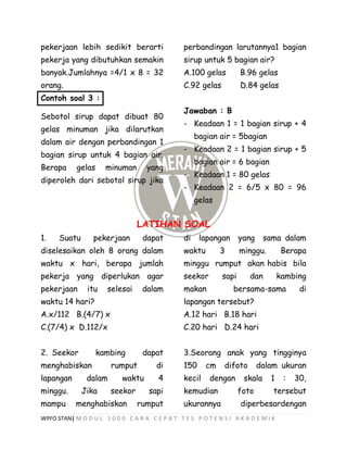 WPFO STAN| M O D U L 1 0 0 0 C A R A C E P A T T E S P O T E N S I A K A D E M I K
pekerjaan lebih sedikit berarti
pekerja yang dibutuhkan semakin
banyak.Jumlahnya =4/1 x 8 = 32
orang.
Contoh soal 3 :
Sebotol sirup dapat dibuat 80
gelas minuman jika dilarutkan
dalam air dengan perbandingan 1
bagian sirup untuk 4 bagian air.
Berapa gelas minuman yang
diperoleh dari sebotol sirup jika
perbandingan larutannya1 bagian
sirup untuk 5 bagian air?
A.100 gelas B.96 gelas
C.92 gelas D.84 gelas
Jawaban : B
- Keadaan 1 = 1 bagian sirup + 4
bagian air = 5bagian
- Keadaan 2 = 1 bagian sirup + 5
bagian air = 6 bagian
- Keadaan 1 = 80 gelas
- Keadaan 2 = 6/5 x 80 = 96
gelas
LATIHAN SOAL
1. Suatu pekerjaan dapat
diselesaikan oleh 8 orang dalam
waktu x hari, berapa jumlah
pekerja yang diperlukan agar
pekerjaan itu selesai dalam
waktu 14 hari?
A.x/112 B.(4/7) x
C.(7/4) x D.112/x
2. Seekor kambing dapat
menghabiskan rumput di
lapangan dalam waktu 4
minggu. Jika seekor sapi
mampu menghabiskan rumput
di lapangan yang sama dalam
waktu 3 minggu. Berapa
minggu rumput akan habis bila
seekor sapi dan kambing
makan bersama-sama di
lapangan tersebut?
A.12 hari B.18 hari
C.20 hari D.24 hari
3.Seorang anak yang tingginya
150 cm difoto dalam ukuran
kecil dengan skala 1 : 30,
kemudian foto tersebut
ukurannya diperbesardengan
 