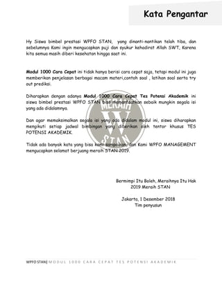 WPFO STAN| M O D U L 1 0 0 0 C A R A C E P A T T E S P O T E N S I A K A D E M I K
Hy Siswa bimbel prestasi WPFO STAN, yang dinanti-nantikan telah tiba, dan
sebelumnya Kami ingin mengucapkan puji dan syukur kehadirat Allah SWT, Karena
kita semua masih diberi kesehatan hingga saat ini.
Modul 1000 Cara Cepat ini tidak hanya berisi cara cepat saja, tetapi modul ini juga
memberikan penjelasan berbagai macam materi,contoh soal , latihan soal serta try
out prediksi.
Diharapkan dengan adanya Modul 1000 Cara Cepat Tes Potensi Akademik ini
siswa bimbel prestasi WPFO STAN bisa memanfaatkan sebaik mungkin segala isi
yang ada didalamnya.
Dan agar memaksimalkan segala isi yang ada didalam modul ini, siswa diharapkan
mengikuti setiap jadwal bimbingan yang diberikan oleh tentor khusus TES
POTENSI AKADEMIK.
Tidak ada banyak kata yang bisa kami sampaikan, dan Kami WPFO MANAGEMENT
mengucapkan selamat berjuang meraih STAN 2019.
Bermimpi Itu Boleh, Meraihnya Itu Hak
2019 Meraih STAN
Jakarta, 1 Desember 2018
Tim penyusun
Kata Pengantar
 