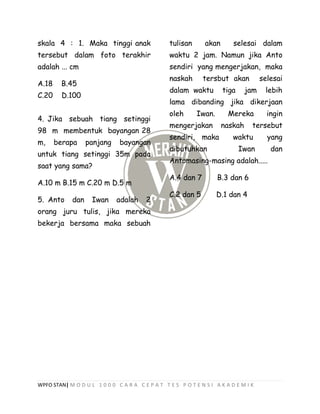 WPFO STAN| M O D U L 1 0 0 0 C A R A C E P A T T E S P O T E N S I A K A D E M I K
skala 4 : 1. Maka tinggi anak
tersebut dalam foto terakhir
adalah ... cm
A.18 B.45
C.20 D.100
4. Jika sebuah tiang setinggi
98 m membentuk bayangan 28
m, berapa panjang bayangan
untuk tiang setinggi 35m pada
saat yang sama?
A.10 m B.15 m C.20 m D.5 m
5. Anto dan Iwan adalah 2
orang juru tulis, jika mereka
bekerja bersama maka sebuah
tulisan akan selesai dalam
waktu 2 jam. Namun jika Anto
sendiri yang mengerjakan, maka
naskah tersbut akan selesai
dalam waktu tiga jam lebih
lama dibanding jika dikerjaan
oleh Iwan. Mereka ingin
mengerjakan naskah tersebut
sendiri, maka waktu yang
dibutuhkan Iwan dan
Antomasing-masing adalah.....
A.4 dan 7 B.3 dan 6
C.2 dan 5 D.1 dan 4
 