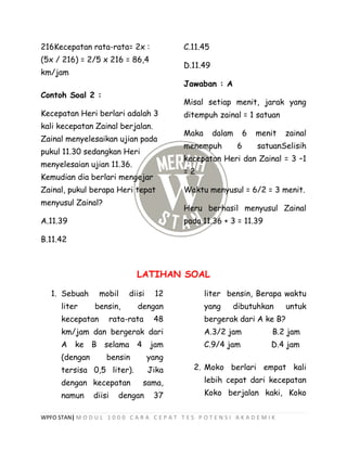 WPFO STAN| M O D U L 1 0 0 0 C A R A C E P A T T E S P O T E N S I A K A D E M I K
216Kecepatan rata-rata= 2x :
(5x / 216) = 2/5 x 216 = 86,4
km/jam
Contoh Soal 2 :
Kecepatan Heri berlari adalah 3
kali kecepatan Zainal berjalan.
Zainal menyelesaikan ujian pada
pukul 11.30 sedangkan Heri
menyelesaian ujian 11.36.
Kemudian dia berlari mengejar
Zainal, pukul berapa Heri tepat
menyusul Zainal?
A.11.39
B.11.42
C.11.45
D.11.49
Jawaban : A
Misal setiap menit, jarak yang
ditempuh zainal = 1 satuan
Maka dalam 6 menit zainal
menempuh 6 satuanSelisih
kecepatan Heri dan Zainal = 3 –1
= 2
Waktu menyusul = 6/2 = 3 menit.
Heru berhasil menyusul Zainal
pada 11.36 + 3 = 11.39
LATIHAN SOAL
1. Sebuah mobil diisi 12
liter bensin, dengan
kecepatan rata-rata 48
km/jam dan bergerak dari
A ke B selama 4 jam
(dengan bensin yang
tersisa 0,5 liter). Jika
dengan kecepatan sama,
namun diisi dengan 37
liter bensin, Berapa waktu
yang dibutuhkan untuk
bergerak dari A ke B?
A.3/2 jam B.2 jam
C.9/4 jam D.4 jam
2. Moko berlari empat kali
lebih cepat dari kecepatan
Koko berjalan kaki, Koko
 