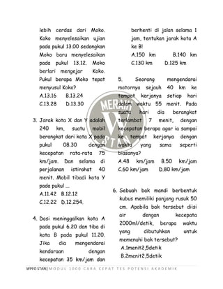 WPFO STAN| M O D U L 1 0 0 0 C A R A C E P A T T E S P O T E N S I A K A D E M I K
lebih cerdas dari Moko.
Koko menyelesaikan ujian
pada pukul 13.00 sedangkan
Moko baru menyelesaikan
pada pukul 13.12. Moko
berlari mengejar Koko.
Pukul berapa Moko tepat
menyusul Koko?
A.13.16 B.13.24
C.13.28 D.13.30
3. Jarak kota X dan Y adalah
240 km, suatu mobil
berangkat dari kota X pada
pukul 08.30 dengan
kecepatan rata-rata 75
km/jam. Dan selama di
perjalanan istirahat 40
menit. Mobil tibadi kota Y
pada pukul ...
A.11.42 B.12.12
C.12.22 D.12.254.
4. Dosi meninggalkan kota A
pada pukul 6.20 dan tiba di
kota B pada pukul 11.20.
Jika dia mengendarai
kendaraan dengan
kecepatan 35 km/jam dan
berhenti di jalan selama 1
jam, tentukan jarak kota A
ke B!
A.150 km B.140 km
C.130 km D.125 km
5. Seorang mengendarai
motornya sejauh 40 km ke
tempat kerjanya setiap hari
dalam waktu 55 menit. Pada
suatu hari dia berangkat
terlambat 7 menit, dengan
kecepatan berapa agar ia sampai
ke tempat kerjanya dengan
waktu yang sama seperti
biasanya?
A.48 km/jam B.50 km/jam
C.60 km/jam D.80 km/jam
6. Sebuah bak mandi berbentuk
kubus memiliki panjang rusuk 50
cm. Apabila bak tersebut diisi
air dengan kecepata
2000ml/detik, berapa waktu
yang dibutuhkan untuk
memenuhi bak tersebut?
A.1menit2,5detik
B.2menit2,5detik
 