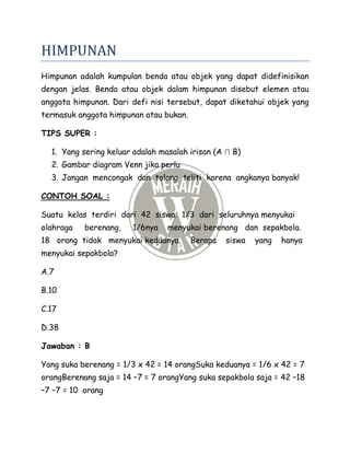 HIMPUNAN
Himpunan adalah kumpulan benda atau objek yang dapat didefinisikan
dengan jelas. Benda atau objek dalam himpunan disebut elemen atau
anggota himpunan. Dari defi nisi tersebut, dapat diketahui objek yang
termasuk anggota himpunan atau bukan.
TIPS SUPER :
1. Yang sering keluar adalah masalah irisan (A ∩ B)
2. Gambar diagram Venn jika perlu
3. Jangan mencongak dan tolong teliti karena angkanya banyak!
CONTOH SOAL :
Suatu kelas terdiri dari 42 siswa. 1/3 dari seluruhnya menyukai
olahraga berenang, 1/6nya menyukai berenang dan sepakbola.
18 orang tidak menyukai keduanya. Berapa siswa yang hanya
menyukai sepakbola?
A.7
B.10
C.17
D.38
Jawaban : B
Yang suka berenang = 1/3 x 42 = 14 orangSuka keduanya = 1/6 x 42 = 7
orangBerenang saja = 14 –7 = 7 orangYang suka sepakbola saja = 42 –18
–7 –7 = 10 orang
 