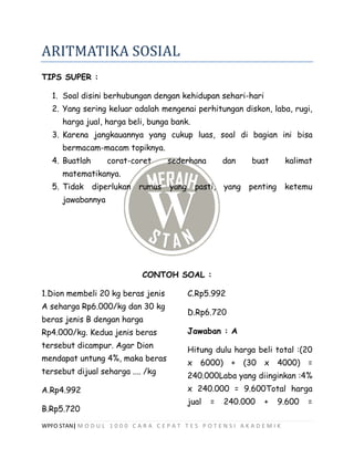 WPFO STAN| M O D U L 1 0 0 0 C A R A C E P A T T E S P O T E N S I A K A D E M I K
ARITMATIKA SOSIAL
TIPS SUPER :
1. Soal disini berhubungan dengan kehidupan sehari-hari
2. Yang sering keluar adalah mengenai perhitungan diskon, laba, rugi,
harga jual, harga beli, bunga bank.
3. Karena jangkauannya yang cukup luas, soal di bagian ini bisa
bermacam-macam topiknya.
4. Buatlah corat-coret sederhana dan buat kalimat
matematikanya.
5. Tidak diperlukan rumus yang pasti, yang penting ketemu
jawabannya
CONTOH SOAL :
1.Dion membeli 20 kg beras jenis
A seharga Rp6.000/kg dan 30 kg
beras jenis B dengan harga
Rp4.000/kg. Kedua jenis beras
tersebut dicampur. Agar Dion
mendapat untung 4%, maka beras
tersebut dijual seharga .... /kg
A.Rp4.992
B.Rp5.720
C.Rp5.992
D.Rp6.720
Jawaban : A
Hitung dulu harga beli total :(20
x 6000) + (30 x 4000) =
240.000Laba yang diinginkan :4%
x 240.000 = 9.600Total harga
jual = 240.000 + 9.600 =
 