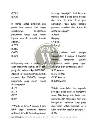 WPFO STAN| M O D U L 1 0 0 0 C A R A C E P A T T E S P O T E N S I A K A D E M I K
C.7,26
D.7,42
5. Harga laptop dinaikkan dua
puluh lima persen dari harga
sebelumnya. Presentase
penurunan harga agar harga
laptop kembali seperti semula
adalah....
A.20%
B.25%
C.40%
D.50%
6.Sepasang sales promotion girl
akan menerima komisi 15% dari
penjualan sebesar Rp 3.000.000.
Apabila ia telah menerima komisi
sebesar Rp 150.000, berapa
bagiankah yang masih harus
diterimanya?
A.1/3
B.1/4
C.2/3
D.2/4
7.Waktu di kota A adalah 3 jam
lebih cepat dibanding dengan
waktu di kota B. Sebuah pesawat
terbang berangkat dari kota A
menuju kota B pada pukul 5 pagi
dan tiba di kota B 4 jam
kemudian. Pada pukul berapa
pesawat tersebut tiba di kota B
waktu setempat?
A.9pagi
B.6 pagi
C.4 pagi
D.3 pagi
8.Jika sebuah truk mampu
mengangkut 5 sampai 8 kwintal
barang, berapakah jumlah
maksimum muatan yang dapat
diangkut oleh 20 truk sejenis?
A.80 kwintal
B.160 kwintal
C.240 kwintal
D.320 kwintal
9.Satu lusin telur dan sepuluh
pon apel pada saat ini harganya
sama. Jika harga satu lusin telur
naik 20% dan harga apel naik 2%,
berapakah tambahan uang yang
diperlukan untuk membeli satu
lusin telur dan sepuluh pon apel?
A.2%
 
