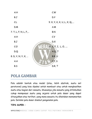 WPFO STAN| M O D U L 1 0 0 0 C A R A C E P A T T E S P O T E N S I A K A D E M I K
A.H
B.J
C.L
D.M
7. T, L, P, N, L, P,...
A.H
B.J
C.O
D.Q
8. D, Y, N, Y, X, …
A.A
B.S
C.W
D.Y
9. X, Y, K, X, U, L, X, Q,....
A.M
B.N
C.V
D.X
10. C, F, I, L, O, ....
A.Q, T
B.R, U
C.P, S
D.R, T
POLA GAMBAR
Pola adalah bentuk atau model (atau, lebih abstrak, suatu set
peraturan) yang bisa dipakai untuk membuat atau untuk menghasilkan
suatu atau bagian dari sesuatu, khususnya jika sesuatu yang ditimbulkan
cukup mempunyai suatu yang sejenis untuk pola dasar yang dapat
ditunjukkan atau terlihat, yang mana sesuatu itu dikatakan memamerkan
pola. Deteksi pola dasar disebut pengenalan pola.
TIPS SUPER :
 