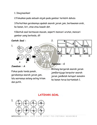WPFO STAN| M O D U L 1 0 0 0 C A R A C E P A T T E S P O T E N S I A K A D E M I K
1. Imajinasikan!
2.Fokuskan pada sebuah objek pada gambar terlebih dahulu
3.Perhatikan gerakannya apakah searah jarum jam, berlawanan arah,
ke kanan, kiri, atas atau bawah dst.
4.Bentuk soal bermacan-macam, seperti mencari urutan, mencari
gambar yang berbeda, dll
Contoh Soal :
1.
Jawaban : A
Fokus pada tanda panah,
gerakannya searah jarum jam,
lalu warnanya selang-seling hitam
dan putih.
2.
Jawaban : C
Bintang bergerak searah jarum
jamGarisjuga berputar searah
jarum jamBelah ketupat semakin
ke kanan terus bertambah 1.
LATIHAN SOAL
1.
 