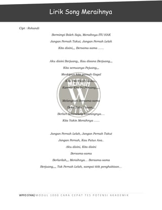 WPFO STAN| M O D U L 1 0 0 0 C A R A C E P A T T E S P O T E N S I A K A D E M I K
Cipt : Rohandi
Bermimpi Boleh Saja, Meraihnya ITU HAK
Jangan Pernah Takut, Jangan Pernah Lelah
Kita disini,,, Bersama-sama ……
Aku disini Berjuang,, Kau disana Berjuang,,,
Kita semuanya Pejuang,,,
Meskipun kita pernah Gagal
Kita Tak Boleh Galau,,
Karena Kita Ini Pejuang,,,,,
Melangkah Bersama-sama
Demi Satu Tujuan,,,
Berlari Sekencang-kencangnya….
Kita Yakin Meraihnya ……
Jangan Pernah Lelah, Jangan Pernah Takut
Jangan Pernah, Kau Putus Asa..
Aku disini, Kita disini
Bersama-sama
Berlarilah,,, Meraihnya… Bersama-sama
Berjuang,,,, Tak Pernah Lelah, sampai titik penghabisan…
Lirik Song Meraihnya
 