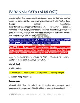 WPFO STAN| M O D U L 1 0 0 0 C A R A C E P A T T E S P O T E N S I A K A D E M I K
PADANAN KATA (ANALOGI)
Analogi dalam ilmu bahasa adalah persamaan antar bentuk yang menjadi
dasar terjadinya bentuk-bentuk yang lain. Dalam arti lain Analogi dapat
berupa definisi, menjelaskan
karakter,golongan,anggota,antonim,sinonim, intensitas, sebagian
terhadap semua, fungsi, cara/secara, aktivitas dan artinya, pekerja dan
yang dihasilkan, pekerja dan peralatan, pekerja dan aktivitas, pekerja
dan tempat kerja, dan lain-lain.
Perlu kalian ketahui nih, di USM PKN STAN Soal Jenis PADANAN
KATA (ANALOGI) sering kali keluar loh setiap tahunnya.
WASPADA : Jangan pernah memutuskan jawaban tergesa-gesa
tanpa membaca semua pilihan jawaban atau dengan kata lain baca
dulu semua jawaban baru mulai berpikir dan memutuskan jawaban.
Agar mudah memahami seperti apa itu Analogi silahkan simak beberapa
contoh soal dan pembahasannya berikut ini.
Contoh Soal :
KABIN:KAPAL
A. Buku:ruas B. Kamar:hotel C. Kokpit:pesawat D. Gudang:bengkel
Jawaban Yang Benar : B
Pembahasan :
Maksud dari Soal ini adalah Kabin adalah ruang/tempat untuk
penumpang kapal/pesawat. Jika kita lihat masing-masing dari opsi
 