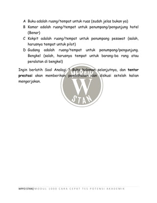 WPFO STAN| M O D U L 1 0 0 0 C A R A C E P A T T E S P O T E N S I A K A D E M I K
A Buku adalah ruang/tempat untuk ruas (sudah jelas bukan ya)
B Kamar adalah ruang/tempat untuk penumpang/pengunjung hotel
(Benar)
C Kokpit adalah ruang/tempat untuk penumpang pesawat (salah,
harusnya tempat untuk pilot)
D Gudang adalah ruang/tempat untuk penumpang/pengunjung.
Bengkel (salah, harusnya tempat untuk barang-ba rang atau
peralatan di bengkel)
Ingin berlatih Soal Analogi ? Buka halaman selanjutnya, dan tentor
prestasi akan memberikan pembahasan dan diskusi setelah kalian
mengerjakan.
 