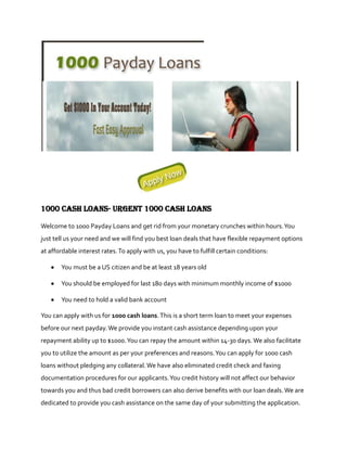 1000 cash loans- Urgent 1000 cash loans

Welcome to 1000 Payday Loans and get rid from your monetary crunches within hours. You
just tell us your need and we will find you best loan deals that have flexible repayment options
at affordable interest rates. To apply with us, you have to fulfill certain conditions:

       You must be a US citizen and be at least 18 years old

       You should be employed for last 180 days with minimum monthly income of $1000

       You need to hold a valid bank account

You can apply with us for 1000 cash loans. This is a short term loan to meet your expenses
before our next payday. We provide you instant cash assistance depending upon your
repayment ability up to $1000. You can repay the amount within 14-30 days. We also facilitate
you to utilize the amount as per your preferences and reasons. You can apply for 1000 cash
loans without pledging any collateral. We have also eliminated credit check and faxing
documentation procedures for our applicants. You credit history will not affect our behavior
towards you and thus bad credit borrowers can also derive benefits with our loan deals. We are
dedicated to provide you cash assistance on the same day of your submitting the application.
 