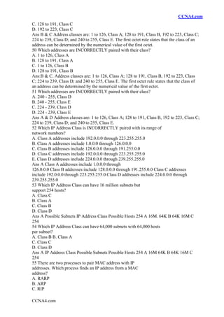 CCNA4.com
CCNA4.com
C. 128 to 191, Class C
D. 192 to 223, Class C
Ans B & C Address classes are: 1 to 126, Class A; 128 to 191, Class B, 192 to 223, Class C;
224 to 239, Class D; and 240 to 255, Class E. The first octet rule states that the class of an
address can be determined by the numerical value of the first octet.
50 Which addresses are INCORRECTLY paired with their class?
A. 1 to 126, Class A
B. 128 to 191, Class A
C. 1 to 126, Class B
D. 128 to 191, Class B
Ans:B & C. Address classes are: 1 to 126, Class A; 128 to 191, Class B, 192 to 223, Class
C; 224 to 239, Class D; and 240 to 255, Class E. The first octet rule states that the class of
an address can be determined by the numerical value of the first octet.
51 Which addresses are INCORRECTLY paired with their class?
A. 240 - 255, Class D
B. 240 - 255, Class E
C. 224 - 239, Class D
D. 224 - 239, Class E
Ans A & D Address classes are: 1 to 126, Class A; 128 to 191, Class B, 192 to 223, Class C;
224 to 239, Class D; and 240 to 255, Class E.
52 Which IP Address Class is INCORRECTLY paired with its range of
network numbers?
A. Class A addresses include 192.0.0.0 through 223.255.255.0
B. Class A addresses include 1.0.0.0 through 126.0.0.0
C. Class B addresses include 128.0.0.0 through 191.255.0.0
D. Class C addresses include 192.0.0.0 through 223.255.255.0
E. Class D addresses include 224.0.0.0 through 239.255.255.0
Ans A Class A addresses include 1.0.0.0 through
126.0.0.0 Class B addresses include 128.0.0.0 through 191.255.0.0 Class C addresses
include 192.0.0.0 through 223.255.255.0 Class D addresses include 224.0.0.0 through
239.255.255.0
53 Which IP Address Class can have 16 million subnets but
support 254 hosts?
A. Class C
B. Class A
C. Class B
D. Class D
Ans A Possible Subnets IP Address Class Possible Hosts 254 A 16M. 64K B 64K 16M C
254
54 Which IP Address Class can have 64,000 subnets with 64,000 hosts
per subnet?
A. Class B B. Class A
C. Class C
D. Class D
Ans A IP Address Class Possible Subnets Possible Hosts 254 A 16M 64K B 64K 16M C
254
55 There are two processes to pair MAC address with IP
addresses. Which process finds an IP address from a MAC
address?
A. RARP
B. ARP
C. RIP
 