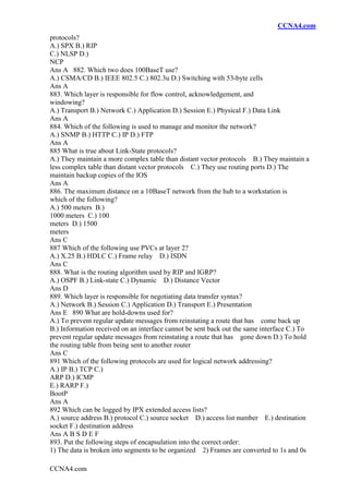 CCNA4.com
CCNA4.com
protocols?
A.) SPX B.) RIP
C.) NLSP D.)
NCP
Ans A 882. Which two does 100BaseT use?
A.) CSMA/CD B.) IEEE 802.5 C.) 802.3u D.) Switching with 53-byte cells
Ans A
883. Which layer is responsible for flow control, acknowledgement, and
windowing?
A.) Transport B.) Network C.) Application D.) Session E.) Physical F.) Data Link
Ans A
884. Which of the following is used to manage and monitor the network?
A.) SNMP B.) HTTP C.) IP D.) FTP
Ans A
885 What is true about Link-State protocols?
A.) They maintain a more complex table than distant vector protocols B.) They maintain a
less complex table than distant vector protocols C.) They use routing ports D.) The
maintain backup copies of the IOS
Ans A
886. The maximum distance on a 10BaseT network from the hub to a workstation is
which of the following?
A.) 500 meters B.)
1000 meters C.) 100
meters D.) 1500
meters
Ans C
887 Which of the following use PVCs at layer 2?
A.) X.25 B.) HDLC C.) Frame relay D.) ISDN
Ans C
888. What is the routing algorithm used by RIP and IGRP?
A.) OSPF B.) Link-state C.) Dynamic D.) Distance Vector
Ans D
889. Which layer is responsible for negotiating data transfer syntax?
A.) Network B.) Session C.) Application D.) Transport E.) Presentation
Ans E 890 What are hold-downs used for?
A.) To prevent regular update messages from reinstating a route that has come back up
B.) Information received on an interface cannot be sent back out the same interface C.) To
prevent regular update messages from reinstating a route that has gone down D.) To hold
the routing table from being sent to another router
Ans C
891 Which of the following protocols are used for logical network addressing?
A.) IP B.) TCP C.)
ARP D.) ICMP
E.) RARP F.)
BootP
Ans A
892 Which can be logged by IPX extended access lists?
A.) source address B.) protocol C.) source socket D.) access list number E.) destination
socket F.) destination address
Ans A B S D E F
893. Put the following steps of encapsulation into the correct order:
1) The data is broken into segments to be organized 2) Frames are converted to 1s and 0s
 
