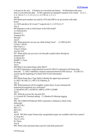 CCNA4.com
CCNA4.com
to be put on the wire 3) Packets are converted into frames 4) Information that users
enter is converted into data 5) The segments are changed to packets to be routed A.) 4, 1,
3, 2, 5 B.) 4, 5, 1, 3, 2 C.) 2, 3, 1, 4, 5 D.) 4, 1, 5, 3, 2
Ans D
894 Which port numbers are used by TCP and UDP to set up sessions with other
hosts?
A.) 1024 and above B.) 6 and 17 respectively C.) 1-25 D.) 6-17
Ans A
895 Repeaters work at which layer of the OSI model?
A.) Network B.)
Session C.)
Transport D.)
Physical
Ans D
896. What protocols can you use while testing Trace? A.) DECnet B.)
CLNS C.) IP D.)
Old Vines E.)
Vines F.) Chaos
Ans B C D E
897. What utility can you use to see the path a packet takes through an
internetwork?
A.) Route B.)
SNMP C.) Trace
D.) Ping
Ans C
898 What is true about frame-relay DLCI?
A.) DLCI represents a single physical circuit B.) DLCI is optional in all frame-relay
networks C.) DLCI identifies a logical connection between DTE devices D.) DLCI is
used to tag the beginning of a frame with VLAN information
Ans C
899 Which frame has a Type field to identify the upper-layer protocol?
A.) 802.3 B.) 802.2 C.) 802.5 D.) Ethernet_II
Ans A
900. Which protocol will let neighbor routers know if your internetwork
experienced congestion on a serial port?
A.) BootP B.) IP C.) ICMP D.) ARP E.) FTP F.) RARP
Ans C
901. What do you use the Aux port for?
A.) Console B.) Terminal editing C.) Modem D.) Backup logging
Ans C
902. The CSMA/CD Ethernet IEEE committee is defined as which of the
following?
A.) 802.2 B.)
802.3 C.)
802.4 D.)
802.5
Ans B 903 How many Frame-relay encapsulation types are available with Cisco routers?
A.) Four B.)
Two C.) Five
D.) Three
Ans B
904. What is the maximum hop count for Link-State protocols?
 