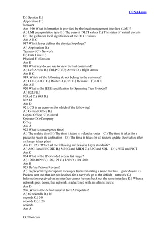 CCNA4.com
CCNA4.com
D.) Session E.)
Application F.)
Network
Ans 916 What information is provided by the local management interface (LMI)?
A.) LMI encapsulation type B.) The current DLCI values C.) The status of virtual circuits
D.) The global or local significance of the DLCI values
Ans A B C
917 Which layer defines the physical topology?
A.) Application B.)
Transport C.) Network
D.) Data Link E.)
Physical F.) Session
Ans E
918 What key do you use to view the last command?
A.) Left Arrow B.) Ctrl-P C.) Up Arrow D.) Right Arrow
Ans B C
919. Which of the following do not belong to the customer?
A.) CO B.) DCE C.) Router D.) CPE E.) Demarc F.) DTE
Ans A E
920 What is the IEEE specification for Spanning Tree Protocol?
A.) 802.9 B.)
803.ud C.) 803 D.)
802.1d
Ans D
921. CO is an acronym for which of the following?
A.) Central Office B.)
Capital Office C.) Central
Operator D.) Company
Office
Ans A
922 What is convergence time?
A.) The update time B.) The time it takes to reload a router C.) The time it takes for a
packet to reach its destination D.) The time is takes for all routers update their tables after
a change takes place
Ans D 923. Which of the following are Session Layer standards?
A.) ASCII and EBCDIC B.) MPEG and MIDI C.) RPC and SQL D.) JPEG and PICT
Ans C
924 What is the IP extended access list range?
A.) 1000-1099 B.) 100-199 C.) 1-99 D.) 101-200
Ans B
925 Define Poison Reverse?
A.) To prevent regular update messages from reinstating a route that has gone down B.)
Packets sent out that are not destined for a network go to the default network C.)
Information received on an interface cannot be sent back out the same interface D.) When a
network goes down, that network is advertised with an infinite metric
Ans D
926. What is the default interval for SAP updates?
A.) 60 seconds B.) 15
seconds C.) 30
seconds D.) 120
seconds
Ans A
 
