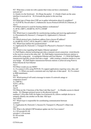 CCNA4.com
CCNA4.com
927. What does a router do with a packet that it does not have a destination
network for?
A.) Sends it to the Serial port B.) Drops the packet C.) Sends it back out the same
interface it received it in D.) Forwards the packet to the next hop
Ans B
928 What type of frame does CDP use to gather information about it's neighbors?
A.) TCP/IP B.) Novell-ether C.) Subnetwork Access Protocol (SNAP) D.) Ethernet_II
Ans C
929 Which protocol is used for booting diskless workstations?
A.) IP B.) ARP C.) RARP D.) TCP E.) SNMP
Ans C
930. Which layer is responsible for synchronizing sending and receiving applications?
A.) Presentation B.) Session C.) Transport D.) Application E.) Network
Ans B
931 Which protocol gets a hardware address from a known IP address?
A.) RARP B.) TCP C.) IP D.) BootP E.) ARP F.) ICMP Ans E
932. Which layer defines bit synchronization?
A.) Application B.) Network C.) Transport D.) Physical E.) Session F.) Session
Ans D
933. Which is true regarding half duplex Ethernet operation?
A.) Half Duplex ethernet technology provides a transmit circuit connection wired directly
to the receiver circuit at the other end B.) Half duplex transmission between stations is
achieved by using point to multipoint Ethernet and Fast Ethernet C.) With Half Duplex
transmission logically circuits feed into a single cable creating a situation similar to a one
way bridge D.) Half Duplex transmission between stations is achieved using Point to
Point Ethernet & Fast Ethernet
Ans C
934 When would you use ISDN?
A.) To connect LANs using POTS B.) To support applications requiring voice, data, and
video C.) When you need a consistent and very high rate of data speed D.) To connect
to IBM mainframes
Ans B
935. Which protocol will send a message to routers if a network outage or
congestion occurs?
A.) ARP B.)
TCP C.) IP D.)
ICMP
Ans D
936 What are the 2 functions of the Data Link Mac layer? A.) Handles access to shared
media B.) Manages protocol access to the physical network
medium C.) Provides SAPs for higher level protocols D.) Allows multiple devices to
uniquely identify one another on the data link layer
Ans A B D
937. Which layer is responsible for coordinating communication between
systems?
A.) Application B.) Network C.) Session D.) Transport E.) Physical F.) Data Link
Ans C
938. What is the default CDP broadcast update rate for Cisco routers?
A.) 120 seconds B.) 60
seconds C.) 30 seconds
D.) 90 seconds
Ans B
 