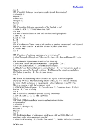 CCNA4.com
CCNA4.com
Ans B
973. Which OSI Reference Layer is concerned with path determination?
A.) Datalink B.)
Physical C.)
Network D.)
Transport E.)
Session
Ans C
974. Which of the following are examples of the Datalink Layer?
A.) LLC B.) SQL C.) TCP D.) Token Ring E.) IP
Ans A D
975 What is the standard ISDN term for a non-native analog telephone?
A.) TE1 B.) TA
C.) LE D.) TE2
E.) ET
Ans D
976. Which Distance Vector characteristic can help to speed up convergence? A.) Triggered
Updates. B.) Split Horizon. C.) Poison Reverse. D.) Hold Down timers.
E.) Inverse ARP.
Ans A
977. Which type of switching is considered to be 'wire speed?'
A.) Cut-Through B.) Multiplexed C.) Inverted D.) Layer 4 E.) Store and Forward F.) Layer
3
978. The Datalink layer works with which of the following:
A.) Packets B.) Bits C.) Globules D.) Frames E.) Segments Ans D
979. What is a characteristic of Store and Forward switches?
A.) They forward the frame before it is completely read. B.) They work at wire speed. C.)
They are the same a Cut-Through switching. D.) They read the entire frame and check
CRC before forwarding. E.) They decrease latency.
Ans D
980. Station A is transmitting data to station B, and expects an acknowledgment
after every 400 bytes. After transmitting data for a while, the two stations determine
the line is reliable and change to expecting and acknowledgement every 600 bytes.
This is an example of (pick the best answer only):
A.) BECN B.) Sliding Windows C.) Poison Reverse D.) Countdown timers E.) Split
Horizon F.) Count to infinity
Ans B
981. Which device listed below provides clocking for the line?
A.) DCE B.) CPE C.) CO D.) DTE E.) Demarc
Ans C
982 Which OSI Reference Layer controls application to application
communication?
A.) Datalink B.)
Network C.) Transport D.)
Session E.)
Physical
Ans D
983. The Datalink Layer is broken down into 2 layers, LLC and MAC. The LLC
establishes media independence and what else?
A.) Provides Windowing. B.) Provides flow control. C.) Provides SAP's (Service Access
 