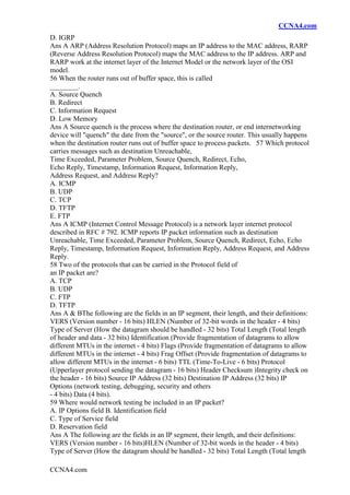 CCNA4.com
CCNA4.com
D. IGRP
Ans A ARP (Address Resolution Protocol) maps an IP address to the MAC address, RARP
(Reverse Address Resolution Protocol) maps the MAC address to the IP address. ARP and
RARP work at the internet layer of the Internet Model or the network layer of the OSI
model.
56 When the router runs out of buffer space, this is called
________.
A. Source Quench
B. Redirect
C. Information Request
D. Low Memory
Ans A Source quench is the process where the destination router, or end internetworking
device will "quench" the date from the "source", or the source router. This usually happens
when the destination router runs out of buffer space to process packets. 57 Which protocol
carries messages such as destination Unreachable,
Time Exceeded, Parameter Problem, Source Quench, Redirect, Echo,
Echo Reply, Timestamp, Information Request, Information Reply,
Address Request, and Address Reply?
A. ICMP
B. UDP
C. TCP
D. TFTP
E. FTP
Ans A ICMP (Internet Control Message Protocol) is a network layer internet protocol
described in RFC # 792. ICMP reports IP packet information such as destination
Unreachable, Time Exceeded, Parameter Problem, Source Quench, Redirect, Echo, Echo
Reply, Timestamp, Information Request, Information Reply, Address Request, and Address
Reply.
58 Two of the protocols that can be carried in the Protocol field of
an IP packet are?
A. TCP
B. UDP
C. FTP
D. TFTP
Ans A & BThe following are the fields in an IP segment, their length, and their definitions:
VERS (Version number - 16 bits) HLEN (Number of 32-bit words in the header - 4 bits)
Type of Server (How the datagram should be handled - 32 bits) Total Length (Total length
of header and data - 32 bits) Identification (Provide fragmentation of datagrams to allow
different MTUs in the internet - 4 bits) Flags (Provide fragmentation of datagrams to allow
different MTUs in the internet - 4 bits) Frag Offset (Provide fragmentation of datagrams to
allow different MTUs in the internet - 6 bits) TTL (Time-To-Live - 6 bits) Protocol
(Upperlayer protocol sending the datagram - 16 bits) Header Checksum )Integrity check on
the header - 16 bits) Source IP Address (32 bits) Destination IP Address (32 bits) IP
Options (network testing, debugging, security and others
- 4 bits) Data (4 bits).
59 Where would network testing be included in an IP packet?
A. IP Options field B. Identification field
C. Type of Service field
D. Reservation field
Ans A The following are the fields in an IP segment, their length, and their definitions:
VERS (Version number - 16 bits)HLEN (Number of 32-bit words in the header - 4 bits)
Type of Server (How the datagram should be handled - 32 bits) Total Length (Total length
 