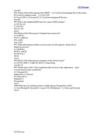 CCNA4.com
CCNA4.com
Ans B C
994. Which of the following describe SMTP? A.) Used for downloading files to the router.
B.) Used for sending e-mail. C.) Uses TCP.
D.) Uses UDP. E.) Uses port 25. F.) Used for managing IP devices.
Ans B E
995 What is the standard ISDN term for a native ISDN modem?
A.) ET B.) LE
C.) TE2 D.)
TE3 E.) TA
Ans E
996 Which of the following are Transport layer protocols?
A.) UDP B.)
TCP C.) NBP D.)
IP E.) SPX
Ans A B E
997. When determining whether or not to route a LAN segment, which rule of
thumb do you use?
A.) 60/40 B.)
50/50 C.) 80/20
D.) 90/10 E.)
70/30
Ans E
998 Which of the following are examples of the Session Layer?
A.) TCP B.) RPC C.) SQL D.) NFS E.) Token Ring
Ans B C D
999. Which layer of the 7 layer model provides services to the Application layer
over the Session layer connection?
A.) Transport B.)
Application C.) Session
D.) Network E.)
Datalink F.)
Presentation
Ans F
1000 What type of switching creates variable latency through the switch?
A.) Cut-Through B.) Inverted C.) Layer 4 D.) Multiplexed E.) Store and Forward
Ans E
 