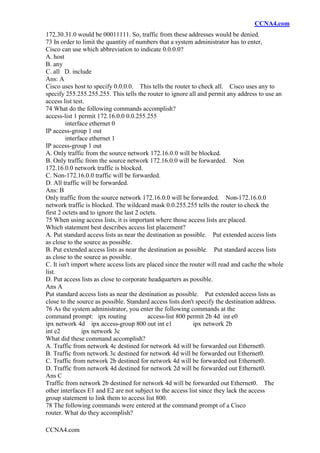 CCNA4.com
CCNA4.com
172.30.31.0 would be 00011111. So, traffic from these addresses would be denied.
73 In order to limit the quantity of numbers that a system administrator has to enter,
Cisco can use which abbreviation to indicate 0.0.0.0?
A. host
B. any
C. all D. include
Ans: A
Cisco uses host to specify 0.0.0.0. This tells the router to check all. Cisco uses any to
specify 255.255.255.255. This tells the router to ignore all and permit any address to use an
access list test.
74 What do the following commands accomplish?
access-list 1 permit 172.16.0.0 0.0.255.255
interface ethernet 0
IP access-group 1 out
interface ethernet 1
IP access-group 1 out
A. Only traffic from the source network 172.16.0.0 will be blocked.
B. Only traffic from the source network 172.16.0.0 will be forwarded. Non
172.16.0.0 network traffic is blocked.
C. Non-172.16.0.0 traffic will be forwarded.
D. All traffic will be forwarded.
Ans: B
Only traffic from the source network 172.16.0.0 will be forwarded. Non-172.16.0.0
network traffic is blocked. The wildcard mask 0.0.255.255 tells the router to check the
first 2 octets and to ignore the last 2 octets.
75 When using access lists, it is important where those access lists are placed.
Which statement best describes access list placement?
A. Put standard access lists as near the destination as possible. Put extended access lists
as close to the source as possible.
B. Put extended access lists as near the destination as possible. Put standard access lists
as close to the source as possible.
C. It isn't import where access lists are placed since the router will read and cache the whole
list.
D. Put access lists as close to corporate headquarters as possible.
Ans A
Put standard access lists as near the destination as possible. Put extended access lists as
close to the source as possible. Standard access lists don't specify the destination address.
76 As the system administrator, you enter the following commands at the
command prompt: ipx routing access-list 800 permit 2b 4d int e0
ipx network 4d ipx access-group 800 out int e1 ipx network 2b
int e2 ipx network 3c
What did these command accomplish?
A. Traffic from network 4c destined for network 4d will be forwarded out Ethernet0.
B. Traffic from network 3c destined for network 4d will be forwarded out Ethernet0.
C. Traffic from network 2b destined for network 4d will be forwarded out Ethernet0.
D. Traffic from network 4d destined for network 2d will be forwarded out Ethernet0.
Ans C
Traffic from network 2b destined for network 4d will be forwarded out Ethernet0. The
other interfaces E1 and E2 are not subject to the access list since they lack the access
group statement to link them to access list 800.
78 The following commands were entered at the command prompt of a Cisco
router. What do they accomplish?
 