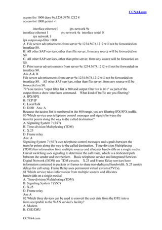 CCNA4.com
CCNA4.com
access-list 1000 deny 9e.1234.5678.1212 4
access-list 1000 permit -1
interface ethernet 0 ipx network 9e
interface ethernet 1 ipx network 4a interface serial 0
ipx network 1
ipx output-sap-filter 1000
A. File server advertisements from server 9e.1234.5678.1212 will not be forwarded on
interface S0.
B. All other SAP services, other than file server, from any source will be forwarded on
S0.
C. All other SAP services, other than print server, from any source will be forwarded on
S0.
D. Print server advertisements from server 9e.1234.5678.1212 will not be forwarded on
interface S0.
Ans A & B
File server advertisements from server 9e.1234.5678.1212 will not be forwarded on
interface S0. All other SAP services, other than file server, from any source will be
forwarded on S0.
79 You receive "input filter list is 800 and output filter list is 801" as part of the
output from a show interfaces command. What kind of traffic are you filtering?
A. IPX/SPX
B. TCP/IP
C. LocalTalk
D. DDR Ans: A
Because the access list is numbered in the 800 range, you are filtering IPX/SPX traffic.
80 Which service uses telephone control messages and signals between the
transfer points along the way to the called destination?
A. Signaling System 7 (SS7)
B. Time-division Multiplexing (TDM)
C. X.25
D. Frame relay
Ans: A
Signaling System 7 (SS7) uses telephone control messages and signals between the
transfer points along the way to the called destination. Time-division Multiplexing
(TDM) has information from multiple sources and allocates bandwidth on a single media.
Circuit switching uses signaling to determine the call route, which is a dedicated path
between the sender and the receiver. Basic telephone service and Integrated Services
Digital Network (ISDN) use TDM circuits. X.25 and Frame Relay services have
information contained in packets or frames to share non-dedicated bandwidth. X.25 avoids
delays for call setup. Frame Relay uses permanent virtual circuits (PVCs).
81 Which service takes information from multiple sources and allocates
bandwidth on a single media?
A. Time-division Multiplexing (TDM)
B. Signaling System 7 (SS7)
C. X.25
D. Frame relay
Ans A
82 Which three devices can be used to convert the user data from the DTE into a
form acceptable to the WAN service's facility?
A. Modem
B. CSU/DSU
 
