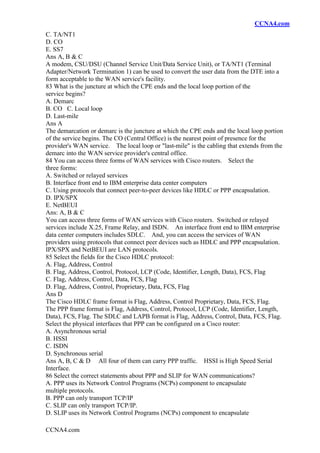 CCNA4.com
CCNA4.com
C. TA/NT1
D. CO
E. SS7
Ans A, B & C
A modem, CSU/DSU (Channel Service Unit/Data Service Unit), or TA/NT1 (Terminal
Adapter/Network Termination 1) can be used to convert the user data from the DTE into a
form acceptable to the WAN service's facility.
83 What is the juncture at which the CPE ends and the local loop portion of the
service begins?
A. Demarc
B. CO C. Local loop
D. Last-mile
Ans A
The demarcation or demarc is the juncture at which the CPE ends and the local loop portion
of the service begins. The CO (Central Office) is the nearest point of presence for the
provider's WAN service. The local loop or "last-mile" is the cabling that extends from the
demarc into the WAN service provider's central office.
84 You can access three forms of WAN services with Cisco routers. Select the
three forms:
A. Switched or relayed services
B. Interface front end to IBM enterprise data center computers
C. Using protocols that connect peer-to-peer devices like HDLC or PPP encapsulation.
D. IPX/SPX
E. NetBEUI
Ans: A, B & C
You can access three forms of WAN services with Cisco routers. Switched or relayed
services include X.25, Frame Relay, and ISDN. An interface front end to IBM enterprise
data center computers includes SDLC. And, you can access the services of WAN
providers using protocols that connect peer devices such as HDLC and PPP encapsulation.
IPX/SPX and NetBEUI are LAN protocols.
85 Select the fields for the Cisco HDLC protocol:
A. Flag, Address, Control
B. Flag, Address, Control, Protocol, LCP (Code, Identifier, Length, Data), FCS, Flag
C. Flag, Address, Control, Data, FCS, Flag
D. Flag, Address, Control, Proprietary, Data, FCS, Flag
Ans D
The Cisco HDLC frame format is Flag, Address, Control Proprietary, Data, FCS, Flag.
The PPP frame format is Flag, Address, Control, Protocol, LCP (Code, Identifier, Length,
Data), FCS, Flag. The SDLC and LAPB format is Flag, Address, Control, Data, FCS, Flag.
Select the physical interfaces that PPP can be configured on a Cisco router:
A. Asynchronous serial
B. HSSI
C. ISDN
D. Synchronous serial
Ans A, B, C & D All four of them can carry PPP traffic. HSSI is High Speed Serial
Interface.
86 Select the correct statements about PPP and SLIP for WAN communications?
A. PPP uses its Network Control Programs (NCPs) component to encapsulate
multiple protocols.
B. PPP can only transport TCP/IP
C. SLIP can only transport TCP/IP.
D. SLIP uses its Network Control Programs (NCPs) component to encapsulate
 