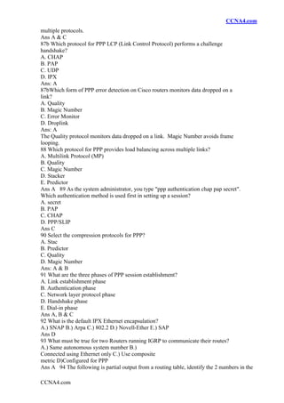 CCNA4.com
CCNA4.com
multiple protocols.
Ans A & C
87b Which protocol for PPP LCP (Link Control Protocol) performs a challenge
handshake?
A. CHAP
B. PAP
C. UDP
D. IPX
Ans: A
87bWhich form of PPP error detection on Cisco routers monitors data dropped on a
link?
A. Quality
B. Magic Number
C. Error Monitor
D. Droplink
Ans: A
The Quality protocol monitors data dropped on a link. Magic Number avoids frame
looping.
88 Which protocol for PPP provides load balancing across multiple links?
A. Multilink Protocol (MP)
B. Quality
C. Magic Number
D. Stacker
E. Predictor
Ans A 89 As the system administrator, you type "ppp authentication chap pap secret".
Which authentication method is used first in setting up a session?
A. secret
B. PAP
C. CHAP
D. PPP/SLIP
Ans C
90 Select the compression protocols for PPP?
A. Stac
B. Predictor
C. Quality
D. Magic Number
Ans: A & B
91 What are the three phases of PPP session establishment?
A. Link establishment phase
B. Authentication phase
C. Network layer protocol phase
D. Handshake phase
E. Dial-in phase
Ans A, B & C
92 What is the default IPX Ethernet encapsulation?
A.) SNAP B.) Arpa C.) 802.2 D.) Novell-Ether E.) SAP
Ans D
93 What must be true for two Routers running IGRP to communicate their routes?
A.) Same autonomous system number B.)
Connected using Ethernet only C.) Use composite
metric D)Configured for PPP
Ans A 94 The following is partial output from a routing table, identify the 2 numbers in the
 