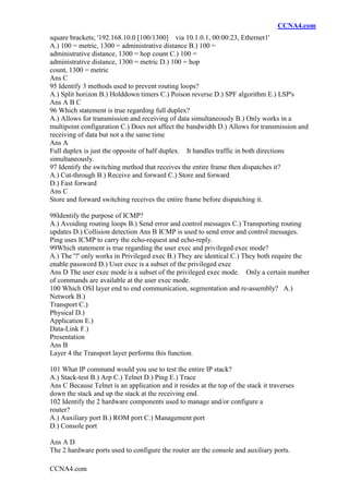 CCNA4.com
CCNA4.com
square brackets; '192.168.10.0 [100/1300] via 10.1.0.1, 00:00:23, Ethernet1'
A.) 100 = metric, 1300 = administrative distance B.) 100 =
administrative distance, 1300 = hop count C.) 100 =
administrative distance, 1300 = metric D.) 100 = hop
count, 1300 = metric
Ans C
95 Identify 3 methods used to prevent routing loops?
A.) Split horizon B.) Holddown timers C.) Poison reverse D.) SPF algorithm E.) LSP's
Ans A B C
96 Which statement is true regarding full duplex?
A.) Allows for transmission and receiving of data simultaneously B.) Only works in a
multipoint configuration C.) Does not affect the bandwidth D.) Allows for transmission and
receiving of data but not a the same time
Ans A
Full duplex is just the opposite of half duplex. It handles traffic in both directions
simultaneously.
97 Identify the switching method that receives the entire frame then dispatches it?
A.) Cut-through B.) Receive and forward C.) Store and forward
D.) Fast forward
Ans C
Store and forward switching receives the entire frame before dispatching it.
98Identify the purpose of ICMP?
A.) Avoiding routing loops B.) Send error and control messages C.) Transporting routing
updates D.) Collision detection Ans B ICMP is used to send error and control messages.
Ping uses ICMP to carry the echo-request and echo-reply.
99Which statement is true regarding the user exec and privileged exec mode?
A.) The '?' only works in Privileged exec B.) They are identical C.) They both require the
enable password D.) User exec is a subset of the privileged exec
Ans D The user exec mode is a subset of the privileged exec mode. Only a certain number
of commands are available at the user exec mode.
100 Which OSI layer end to end communication, segmentation and re-assembly? A.)
Network B.)
Transport C.)
Physical D.)
Application E.)
Data-Link F.)
Presentation
Ans B
Layer 4 the Transport layer performs this function.
101 What IP command would you use to test the entire IP stack?
A.) Stack-test B.) Arp C.) Telnet D.) Ping E.) Trace
Ans C Because Telnet is an application and it resides at the top of the stack it traverses
down the stack and up the stack at the receiving end.
102 Identify the 2 hardware components used to manage and/or configure a
router?
A.) Auxiliary port B.) ROM port C.) Management port
D.) Console port
Ans A D
The 2 hardware ports used to configure the router are the console and auxiliary ports.
 
