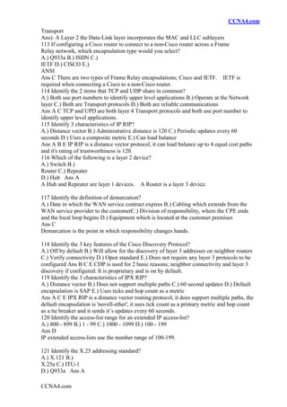 CCNA4.com
CCNA4.com
Transport
Ans): A Layer 2 the Data-Link layer incorporates the MAC and LLC sublayers
113 If configuring a Cisco router to connect to a non-Cisco router across a Frame
Relay network, which encapsulation type would you select?
A.) Q933a B.) ISDN C.)
IETF D.) CISCO E.)
ANSI
Ans C There are two types of Frame Relay encapsulations; Cisco and IETF. IETF is
required when connecting a Cisco to a non-Cisco router.
114 Identify the 2 items that TCP and UDP share in common?
A.) Both use port numbers to identify upper level applications B.) Operate at the Network
layer C.) Both are Transport protocols D.) Both are reliable communications
Ans A C TCP and UPD are both layer 4 Transport protocols and both use port number to
identify upper level applications.
115 Identify 3 characteristics of IP RIP?
A.) Distance vector B.) Administrative distance is 120 C.) Periodic updates every 60
seconds D.) Uses a composite metric E.) Can load balance
Ans A B E IP RIP is a distance vector protocol, it can load balance up to 4 equal cost paths
and it's rating of trustworthiness is 120.
116 Which of the following is a layer 2 device?
A.) Switch B.)
Router C.) Repeater
D.) Hub Ans A
A Hub and Repeater are layer 1 devices. A Router is a layer 3 device.
117 Identify the definition of demarcation?
A.) Date in which the WAN service contract expires B.) Cabling which extends from the
WAN service provider to the customerC.) Division of responsibility, where the CPE ends
and the local loop begins D.) Equipment which is located at the customer premises
Ans C
Demarcation is the point in which responsibility changes hands.
118 Identify the 3 key features of the Cisco Discovery Protocol?
A.) Off by default B.) Will allow for the discovery of layer 3 addresses on neighbor routers
C.) Verify connectivity D.) Open standard E.) Does not require any layer 3 protocols to be
configured Ans B C E CDP is used for 2 basic reasons; neighbor connectivity and layer 3
discovery if configured. It is proprietary and is on by default.
119 Identify the 3 characteristics of IPX RIP?
A.) Distance vector B.) Does not support multiple paths C.) 60 second updates D.) Default
encapsulation is SAP E.) Uses ticks and hop count as a metric
Ans A C E IPX RIP is a distance vector routing protocol, it does support multiple paths, the
default encapsulation is 'novell-ether', it uses tick count as a primary metric and hop count
as a tie breaker and it sends it’s updates every 60 seconds.
120 Identify the access-list range for an extended IP access-list?
A.) 800 - 899 B.) 1 - 99 C.) 1000 - 1099 D.) 100 - 199
Ans D
IP extended access-lists use the number range of 100-199.
121 Identify the X.25 addressing standard?
A.) X.121 B.)
X.25a C.) ITU-1
D.) Q933a Ans A
 