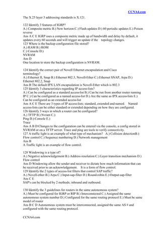 CCNA4.com
CCNA4.com
The X.25 layer 3 addressing standards is X.121.
122 Identify 3 features of IGRP?
A.) Composite metric B.) New horizon C.) Flash updates D.) 60 periodic updates E.) Poison
reverse
Ans A C E IGRP uses a composite metric made up of bandwidth and delay by default, it
updates every 60 seconds and will trigger an update if the topology changes.
123 Where is the backup configuration file stored?
A.) RAM B.) ROM
C.) Console D.)
NVRAM
Ans D
One location to store the backup configuration is NVRAM.
124 Identify the correct pair of Novell Ethernet encapsulation and Cisco
terminology?
A.) Ethernet II, Snap B.) Ethernet 802.3, Novell-Ether C.) Ethernet SNAP, Arpa D.)
Ethernet 802.2, Snap
Ans B The default IPX LAN encapsulation is Novell-Ether which is 802.3
125 Identify 3 characteristics regarding IP access-lists?
A.) Can be configured as a standard access-list B.) Can be run from another router running
IP C.) Can be configured as a named access-list D.) Are the same as IPX access-lists E.)
Can be configured as an extended access-list
Ans A C E There are 3 types of IP access-lists; standard, extended and named. Named
access-lists can be either standard or extended depending on how they are configured.
126 Identify 3 ways in which a router can be configured?
A.) TFTP B.) Nvram C.)
Ping D.) Console E.)
Trace
Ans A B D Changes to the configuration can be entered via the console, a config stored in
NVRAM or on a TFTP server. Trace and ping are tools to verify connectivity.
127 A traffic light is an example of what type of mechanism? A.) Collision detectionB.)
Flow control C.) Sequence numbering D.) Network management
Ans B
A Traffic light is an example of flow control.
128 Windowing is a type of?
A.) Negative acknowledgement B.) Address resolution C.) Layer transition mechanism D.)
Flow control
Ans D Windowing allow the sender and receiver to dictate how much information that can
be received prior to an acknowledgement. It is a form of flow control.
129 Identify the 2 types of access-list filters that control SAP traffic?
A.) Novell-ether B.) Arpa C.) Input-sap-filter D.) Round-robin E.) Output-sap-filter
Ans C E
SAP's can be blocked by 2 methods; inbound and outbound.
130 Identify the 3 guidelines for routers in the same autonomous system?
A.) Must be configured for IGRP or RIP B.) Interconnected C.) Assigned the same
autonomous system number D.) Configured for the same routing protocol E.) Must be same
model of router
Ans B C D Autonomous system must be interconnected, assigned the same AS # and
configured with the same routing protocol.
 