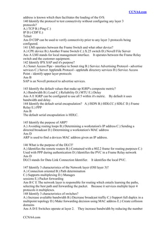 CCNA4.com
CCNA4.com
address is known which then facilitates the loading of the O/S.
140 Identify the protocol to test connectivity without configuring any layer 3
protocols?
A.) TCP B.) Ping C.)
IP D.) CDP E.)
Telnet
Ans D CDP can be used to verify connectivity prior to any layer 3 protocols being
configured.
141 LMI operates between the Frame Switch and what other device?
A.) CPE device B.) Another Frame Switch C.) X.25 switch D.) Novell File Server
Ans A LMI stands for local management interface. It operates between the Frame Relay
switch and the customer equipment.
142 Identify IPX SAP and it's purpose?
A.) Sonet Access Pipe - interface to Sonet ring B.) Service Advertising Protocol - advertise
services C.) Server Appletalk Protocol - appletalk directory services D.) Service Access
Point - identify upper layer protocols
Ans B
SAP is an Novell protocol to advertise services.
143 Identify the default values that make up IGRP's composite metric?
A.) Bandwidth B.) Load C.) Reliability D.) MTU E.) Delay
Ans A E IGRP can be configured to use all 5 within it's metric. By default it uses
bandwidth and delay.
144 Identify the default serial encapsulation? A.) ISDN B.) HDLCC.) SDLC D.) Frame
Relay E.) PPP
Ans B
The default serial encapsulation is HDLC.
145 Identify the purpose of ARP?
A.) Avoiding routing loops B.) Determining a workstation's IP address C.) Sending a
directed broadcast D.) Determining a workstation's MAC address
Ans D
ARP is used to find a devices MAC address given an IP address.
146 What is the purpose of the DLCI?
A.) Identifies the remote routers B.) Contained with a 802.2 frame for routing purposes C.)
Used with PPP during authentication D.) Identifies the PVC in a Frame Relay network
Ans D
DLCI stands for Data Link Connection Identifier. It identifies the local PVC.
147 Identify 3 characteristics of the Network layer (OSI layer 3)?
A.) Connection oriented B.) Path determination
C.) Supports multiplexing D.) Manages
sessions E.) Packet forwarding
Ans B C E The network layer is responsible for routing which entails learning the paths,
selecting the best path and forwarding the packet. Because it services multiple layer 4
protocols it multiplexes.
148 Identify 3 characteristics of switches?
A.) Increase available bandwidth B.) Decrease broadcast traffic C.) Support full duplex in a
multipoint topology D.) Make forwarding decision using MAC address E.) Create collision
domains
Ans A D E Switches operate at layer 2. They increase bandwidth by reducing the number
 