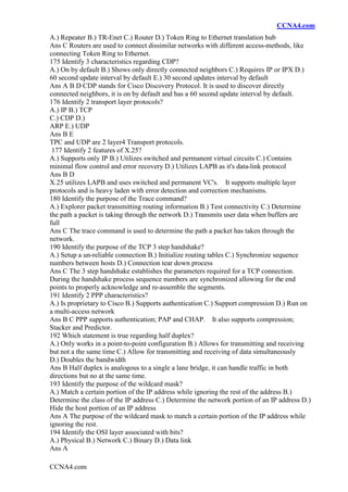 CCNA4.com
CCNA4.com
A.) Repeater B.) TR-Enet C.) Router D.) Token Ring to Ethernet translation hub
Ans C Routers are used to connect dissimilar networks with different access-methods, like
connecting Token Ring to Ethernet.
175 Identify 3 characteristics regarding CDP?
A.) On by default B.) Shows only directly connected neighbors C.) Requires IP or IPX D.)
60 second update interval by default E.) 30 second updates interval by default
Ans A B D CDP stands for Cisco Discovery Protocol. It is used to discover directly
connected neighbors, it is on by default and has a 60 second update interval by default.
176 Identify 2 transport layer protocols?
A.) IP B.) TCP
C.) CDP D.)
ARP E.) UDP
Ans B E
TPC and UDP are 2 layer4 Transport protocols.
177 Identify 2 features of X.25?
A.) Supports only IP B.) Utilizes switched and permanent virtual circuits C.) Contains
minimal flow control and error recovery D.) Utilizes LAPB as it's data-link protocol
Ans B D
X.25 utilizes LAPB and uses switched and permanent VC's. It supports multiple layer
protocols and is heavy laden with error detection and correction mechanisms.
180 Identify the purpose of the Trace command?
A.) Explorer packet transmitting routing information B.) Test connectivity C.) Determine
the path a packet is taking through the network D.) Transmits user data when buffers are
full
Ans C The trace command is used to determine the path a packet has taken through the
network.
190 Identify the purpose of the TCP 3 step handshake?
A.) Setup a un-reliable connection B.) Initialize routing tables C.) Synchronize sequence
numbers between hosts D.) Connection tear down process
Ans C The 3 step handshake establishes the parameters required for a TCP connection.
During the handshake process sequence numbers are synchronized allowing for the end
points to properly acknowledge and re-assemble the segments.
191 Identify 2 PPP characteristics?
A.) Is proprietary to Cisco B.) Supports authentication C.) Support compression D.) Run on
a multi-access network
Ans B C PPP supports authentication; PAP and CHAP. It also supports compression;
Stacker and Predictor.
192 Which statement is true regarding half duplex?
A.) Only works in a point-to-point configuration B.) Allows for transmitting and receiving
but not a the same time C.) Allow for transmitting and receiving of data simultaneously
D.) Doubles the bandwidth
Ans B Half duplex is analogous to a single a lane bridge, it can handle traffic in both
directions but no at the same time.
193 Identify the purpose of the wildcard mask?
A.) Match a certain portion of the IP address while ignoring the rest of the address B.)
Determine the class of the IP address C.) Determine the network portion of an IP address D.)
Hide the host portion of an IP address
Ans A The purpose of the wildcard mask to match a certain portion of the IP address while
ignoring the rest.
194 Identify the OSI layer associated with bits?
A.) Physical B.) Network C.) Binary D.) Data link
Ans A
 