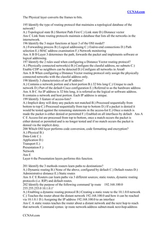 CCNA4.com
CCNA4.com
The Physical layer converts the frames to bits.
195 Identify the type of routing protocol that maintains a topological database of the
network?
A.) Topological state B.) Shortest Path First C.) Link state D.) Distance vector
Ans C Link State routing protocols maintain a database that lists all the networks in the
internetwork.
196 Identify the 3 major functions at layer 3 of the OSI model?
A.) Forwarding process B.) Logical addressing C.) End-to-end connections D.) Path
selection E.) MAC address examination F.) Network monitoring
Ans A B D Layer 3 determines the path, forwards the packet and implements software or
logical addressing.
197 Identify the 2 rules used when configuring a Distance Vector routing protocol?
A.) Physically connected network(s) B.) Configure the classful address, no subnets C.)
Enable CDP so neighbors can be detected D.) Configure all networks in Area0
Ans A B When configuring a Distance Vector routing protocol only assign the physically
connected networks with the classful address only.
198 Identify 3 characteristics of an IP address?
A.) Contains a network portion and a host portion B.) 32 bits long C.) Unique to each
network D.) Part of the default Cisco configuration E.) Referred to as the hardware address
Ans A B C An IP address is 32 bits long, it is referred as the logical or software address.
It contains a network and host portion. Each IP address is unique.
199 Identify 3 feature of access-lists?
A.) Implicit deny will deny any packets not matched B.) Processed sequentially from
bottom to top C.) Processed sequentially from top to bottom D.) If a packet is denied it
would be tested against the remaining statements in the access-list E.) Once a match is
made the packet is either denied or permitted F.) Enabled on all interfaces by default Ans A
C E Access-list are processed from top to bottom, once a match occurs the packet is
either denied or permitted and is no longer tested and if no match occurs the packet is
denied via the implicit deny.
200 Which OSI layer performs code conversion, code formatting and encryption?
A.) Physical B.)
Data-Link C.)
Application D.)
Transport E.)
Presentation F.)
Network
Ans E
Layer 6 the Presentation layers performs this function.
201 Identify the 3 methods routers learn paths to destinations?
A.) Dynamic routing B.) None of the above, configured by default C.) Default routes D.)
Administrative distance E.) Static routes
Ans A C E Routers can learn paths via 3 different sources; static routes, dynamic routing
protocols (i.e. RIP) and default routes.
202 Identify the purpose of the following command 'ip route 192.168.100.0
255.255.255.0 10.1.0.1'
A.) Enabling a dynamic routing protocol B.) Creating a static route to the 10.1.0.0 network
C.) Teaches the router about the distant network 192.168.100.0 and how it can be reached
via 10.1.0.1 D.) Assigning the IP address 192.168.100.0 to an interface
Ans C A static routes teaches the router about a distant network and the next hop to reach
that network. Command syntax: ip route network-address subnet-mask next-hop-address
 