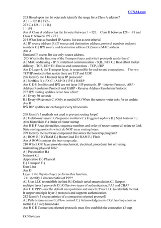 CCNA4.com
CCNA4.com
203 Based upon the 1st octet rule identify the range for a Class A address?
A.) 1 - 126 B.) 192 -
223 C.) 128 - 191 D.)
1 - 191
Ans A Class A address has the 1st octet between 1 - 126. Class B between 128 - 191 and
Class C between 192 - 223.
204 What does a Standard IP Access-list use as test criteria?
A.) IP source address B.) IP source and destination address, protocol numbers and port
numbers C.) IPX source and destination address D.) Source MAC address
Ans A
Standard IP access list use only source address.
205 What is the function of the Transport layer and which protocols reside there?
A.) MAC addressing - IP B.) Interhost communication - SQL, NFS C.) Best effort Packet
delivery - TCP, UDP D.) End-to-end connections - TCP, UDP
Ans D Layer 4, the Transport layer, is responsible for end-to-end connections. The two
TCP/IP protocols that reside there are TCP and UDP.
206 Identify the 3 Internet layer IP protocols?
A.) NetBios B.) IPX C.) ARP D.) IP E.) RARP
Ans C D E NetBios and IPX are not layer 3 IP protocols. IP - Internet Protocol, ARP -
Address Resolution Protocol and RARP - Reverse Address Resolution Protocol.
207 IPX routing updates occur how often?
A.) Every 30 seconds
B.) Every 60 seconds C.) Only as needed D.) When the remote router asks for an update
Ans B
IPX RIP updates are exchanged every 60 seconds.
208 Identify 3 methods not used to prevent routing loops?
A.) Holddown timers B.) Sequence numbers C.) Triggered updates D.) Split horizon E.)
Area hierarchies F.) Order of router startup
Ans B E F Area hierarchies, sequence numbers and order of router startup all relate to Link
State routing protocols which do NOT incur routing loops.
209 Identify the hardware component that stores the bootstrap program?
A.) ROM B.) NVRAM C.) Booter load D.) RAM E.) Flash
Ans A ROM contains the boot strap code.
210 Which OSI layer provides mechanical, electrical, procedural for activating,
maintaining physical link?
A.) Presentation B.)
Network C.)
Application D.) Physical
E.) Transport F.)
Data-Link
Ans D
Layer 1 the Physical layer performs this function.
211 Identify 2 characteristics of PPP?
A.) Uses LLC to establish the link B.) Default serial encapsulation C.) Support
multiple layer 3 protocols D.) Offers two types of authentication; PAP and CHAP
Ans C D PPP is not the default encapsulation and uses LCP not LLC to establish the link.
It support multiple layer 3 protocols and supports authentication.
212 Identify 3 characteristics of a connection oriented protocol?
A.) Path determination B.) Flow control C.) Acknowledgements D.) Uses hop count as
metric E.) 3 step handshake
Ans B C E Connection oriented protocols must first establish the connection (3 step
 