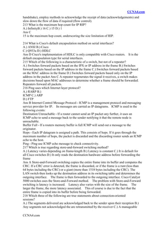 CCNA4.com
CCNA4.com
handshake), employ methods to acknowledge the receipt of data (acknowledgements) and
slow down the flow of data if required (flow control).
213 What is the maximum hop count for IP RIP?
A.) InfinityB.) 16 C.) 15 D.) 1
Ans C
15 is the maximum hop count, underscoring the size limitation of RIP.
214 What is Cisco's default encapsulation method on serial interfaces?
A.) ANSI B.) Cisco
C.) Q933a D.) HDLC
Ans D Cisco's implementation of HDLC is only compatible with Cisco routers. It is the
default encapsulation type for serial interfaces.
215 Which of the following is a characteristic of a switch, but not of a repeater?
A.) Switches forward packets based on the IPX or IP address in the frame B.) Switches
forward packets based on the IP address in the frame C.) Switches forward packets based
on the MAC address in the frame D.) Switches forward packets based only on the IP
address in the packet Ans C A repeater regenerates the signal it receives, a switch makes
decisions based upon MAC addresses to determine whether a frame should be forwarded.
Repeaters forward all packets.
216 Ping uses which Internet layer protocol?
A.) RARP B.)
ICMP C.) ARP
D.) FTP
Ans B Internet Control Message Protocol - ICMP is a management protocol and messaging
service provider for IP. Its messages are carried as IP datagrams. ICMP is used in the
following events:
Destination Unreachable - If a router cannot send an IP packet any further, it uses an
ICMP echo to send a message back to the sender notifying it that the remote node is
unreachable.
Buffer Full - If a routers memory buffer is full ICMP will send out a message to the
originator.
Hops - Each IP datagram is assigned a path. This consists of hops. If it goes through the
maximum number of hops, the packet is discarded and the discarding router sends an ICMP
echo to the host.
Ping - Ping use ICMP echo message to check connectivity.
217 Which is true regarding store-and-forward switching method?
A.) Latency varies depending on frame-length B.) Latency is constant C.) It is default for
all Cisco switches D.) It only reads the destination hardware address before forwarding the
frame
Ans A Store-and-Forward switching copies the entire frame into its buffer and computes the
CRC. If a CRC error is detected, the frame is discarded, or if the frame is a runt (less than
64 bytes including the CRC) or a giant (more than 1518 bytes including the CRC). The
LAN switch then looks up the destination address in its switching table and determines the
outgoing interface. The frame is then forwarded to the outgoing interface. Cisco Catalyst
5000 switches uses the Store-and-Forward method. The problem with Store-and-Forward
switching is latency is increased. Latency also varies with the size of the frame. The
larger the frame, the more latency associated. This of course is due to the fact that the
entire frame is copied into its buffer before being forwarded.
218 Which three of the following are true statements about connection-oriented
sessions?
A.) The segments delivered are acknowledged back to the sender upon their reception B.)
Any segments not acknowledged the are retransmitted by the receiver C.) A manageable
 