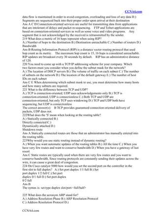 CCNA4.com
CCNA4.com
data flow is maintained in order to avoid congestion, overloading and loss of any data D.)
Segments are sequenced back into their proper order upon arrival at their destination
Ans A C D Connection-oriented services are useful for transmitting data from applications
that are intolerant of delays and packet re-sequencing. FTP and Telnet applications are
based on connection-oriented services as well as some voice and video programs. Any
segment that is not acknowledged by the received is retransmitted by the sender.
219 What does a metric of 16 hops represent when using RIP?
A.) Number of hops to the destination B.) Destination unreachable C.) Number of routers D.)
Bandwidth
Ans B Routing Information Protocol (RIP) is a distance vector routing protocol that used
hop count as its metric. The maximum hop count is 15, 16 hops is considered unreachable.
RIP updates are broadcast every 30 seconds by default. RIP has an administrative distance
of 120.
220 You need to come up with a TCP/IP addressing scheme for your company. Which
two factors must you consider when you define the subnet mask for the network?
A.) The location of DHCP servers B.) The volume of traffic on each subnet C.) The number
of subnets on the network D.) The location of the default gateway E.) The number of host
IDs on each subnet
Ans C E When determining which subnet mask to use, you must determine how many hosts
and how many subnets are required.
221 What is the difference between TCP and UDP?
A.) TCP is connection-oriented; UDP uses acknowledgements only B.) TCP is
connection-oriented; UDP is connectionless C.) Both TCP and UDP are
connection-oriented, but only TCP uses windowing D.) TCP and UDP both have
sequencing, but UDP is connectionless
The correct answer(s): B TCP provides guaranteed connection oriented delivery of
packets, UDP does not.
222What does the 'S' mean when looking at the routing table?
A.) Statically connected B.)
Directly connected C.)
Dynamically attached D.)
Shutdown route
Ans A Statically connected routes are those that an administrator has manually entered into
the routing table.
223Why would you use static routing instead of dynamic routing?
A.) When you want automatic updates of the routing tables B.) All the time C.) When you
have very few routes and want to conserve bandwidth D.) When you have a gateway of last
resort
Ans C Static routes are typically used when there are very few routes and you want to
conserve bandwidth. Since routing protocols are constantly sending their updates across the
wire, it can cause a great deal of congestion.
224 On Cisco catalyst 5000 how would you set the second port on the controller in the
first slot to full duplex? A.) Set port duplex 1/1 full B.) Set
port duplex 1/2 full C.) Set port
duplex 0/1 full D.) Set port duplex
0/2 full
Ans B
The syntax is: set type duplex slot/port <full/half>
225 What does the acronym ARP stand for?
A.) Address Resolution Phase B.) ARP Resolution Protocol
C.) Address Resolution Protocol D.)
 