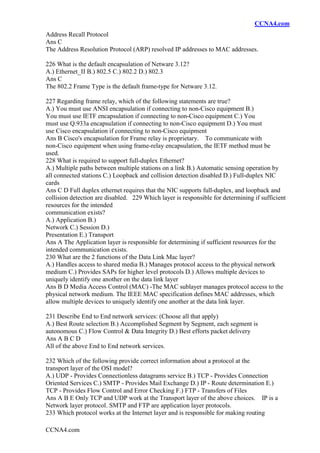 CCNA4.com
CCNA4.com
Address Recall Protocol
Ans C
The Address Resolution Protocol (ARP) resolved IP addresses to MAC addresses.
226 What is the default encapsulation of Netware 3.12?
A.) Ethernet_II B.) 802.5 C.) 802.2 D.) 802.3
Ans C
The 802.2 Frame Type is the default frame-type for Netware 3.12.
227 Regarding frame relay, which of the following statements are true?
A.) You must use ANSI encapsulation if connecting to non-Cisco equipment B.)
You must use IETF encapsulation if connecting to non-Cisco equipment C.) You
must use Q.933a encapsulation if connecting to non-Cisco equipment D.) You must
use Cisco encapsulation if connecting to non-Cisco equipment
Ans B Cisco's encapsulation for Frame relay is proprietary. To communicate with
non-Cisco equipment when using frame-relay encapsulation, the IETF method must be
used.
228 What is required to support full-duplex Ethernet?
A.) Multiple paths between multiple stations on a link B.) Automatic sensing operation by
all connected stations C.) Loopback and collision detection disabled D.) Full-duplex NIC
cards
Ans C D Full duplex ethernet requires that the NIC supports full-duplex, and loopback and
collision detection are disabled. 229 Which layer is responsible for determining if sufficient
resources for the intended
communication exists?
A.) Application B.)
Network C.) Session D.)
Presentation E.) Transport
Ans A The Application layer is responsible for determining if sufficient resources for the
intended communication exists.
230 What are the 2 functions of the Data Link Mac layer?
A.) Handles access to shared media B.) Manages protocol access to the physical network
medium C.) Provides SAPs for higher level protocols D.) Allows multiple devices to
uniquely identify one another on the data link layer
Ans B D Media Access Control (MAC) -The MAC sublayer manages protocol access to the
physical network medium. The IEEE MAC specification defines MAC addresses, which
allow multiple devices to uniquely identify one another at the data link layer.
231 Describe End to End network services: (Choose all that apply)
A.) Best Route selection B.) Accomplished Segment by Segment, each segment is
autonomous C.) Flow Control & Data Integrity D.) Best efforts packet delivery
Ans A B C D
All of the above End to End network services.
232 Which of the following provide correct information about a protocol at the
transport layer of the OSI model?
A.) UDP - Provides Connectionless datagrams service B.) TCP - Provides Connection
Oriented Services C.) SMTP - Provides Mail Exchange D.) IP - Route determination E.)
TCP - Provides Flow Control and Error Checking F.) FTP - Transfers of Files
Ans A B E Only TCP and UDP work at the Transport layer of the above choices. IP is a
Network layer protocol. SMTP and FTP are application layer protocols.
233 Which protocol works at the Internet layer and is responsible for making routing
 