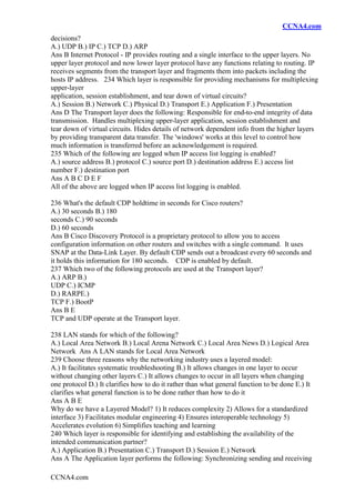 CCNA4.com
CCNA4.com
decisions?
A.) UDP B.) IP C.) TCP D.) ARP
Ans B Internet Protocol - IP provides routing and a single interface to the upper layers. No
upper layer protocol and now lower layer protocol have any functions relating to routing. IP
receives segments from the transport layer and fragments them into packets including the
hosts IP address. 234 Which layer is responsible for providing mechanisms for multiplexing
upper-layer
application, session establishment, and tear down of virtual circuits?
A.) Session B.) Network C.) Physical D.) Transport E.) Application F.) Presentation
Ans D The Transport layer does the following: Responsible for end-to-end integrity of data
transmission. Handles multiplexing upper-layer application, session establishment and
tear down of virtual circuits. Hides details of network dependent info from the higher layers
by providing transparent data transfer. The 'windows' works at this level to control how
much information is transferred before an acknowledgement is required.
235 Which of the following are logged when IP access list logging is enabled?
A.) source address B.) protocol C.) source port D.) destination address E.) access list
number F.) destination port
Ans A B C D E F
All of the above are logged when IP access list logging is enabled.
236 What's the default CDP holdtime in seconds for Cisco routers?
A.) 30 seconds B.) 180
seconds C.) 90 seconds
D.) 60 seconds
Ans B Cisco Discovery Protocol is a proprietary protocol to allow you to access
configuration information on other routers and switches with a single command. It uses
SNAP at the Data-Link Layer. By default CDP sends out a broadcast every 60 seconds and
it holds this information for 180 seconds. CDP is enabled by default.
237 Which two of the following protocols are used at the Transport layer?
A.) ARP B.)
UDP C.) ICMP
D.) RARPE.)
TCP F.) BootP
Ans B E
TCP and UDP operate at the Transport layer.
238 LAN stands for which of the following?
A.) Local Area Network B.) Local Arena Network C.) Local Area News D.) Logical Area
Network Ans A LAN stands for Local Area Network
239 Choose three reasons why the networking industry uses a layered model:
A.) It facilitates systematic troubleshooting B.) It allows changes in one layer to occur
without changing other layers C.) It allows changes to occur in all layers when changing
one protocol D.) It clarifies how to do it rather than what general function to be done E.) It
clarifies what general function is to be done rather than how to do it
Ans A B E
Why do we have a Layered Model? 1) It reduces complexity 2) Allows for a standardized
interface 3) Facilitates modular engineering 4) Ensures interoperable technology 5)
Accelerates evolution 6) Simplifies teaching and learning
240 Which layer is responsible for identifying and establishing the availability of the
intended communication partner?
A.) Application B.) Presentation C.) Transport D.) Session E.) Network
Ans A The Application layer performs the following: Synchronizing sending and receiving
 