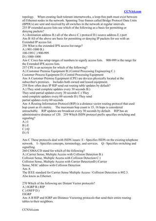 CCNA4.com
CCNA4.com
topology. When creating fault tolerant internetworks, a loop-free path must exist between
all Ethernet nodes in the network. Spanning Tree frames called Bridge Protocol Data Units
(BPDUs) are sent and received by all switches in the network at regular intervals.
255 IP extended access lists use which of the following as a basis for permitting or
denying packets?
A.) destination address B.) all of the above C.) protocol D.) source address E.) port
Ans B All of the above are basis for permitting or denying IP packets for use with an
Extended IP access list.
256 What is the extended IPX access list range?
A.) 901-1000 B.)
100-199 C.) 900-999
D.) 1000-1000
Ans C Cisco has setup ranges of numbers to signify access lists. 900-999 is the range for
the Extended IPX access lists.
257 CPE is an acronym for which of the following?
A.) Customer Premise Equipment B.) Central Processing Engineering C.)
Customer Process Equipment D.) Central Processing Equipment
Ans A Customer Premise Equipment (CPE) are devices physically located at the
subscriber's premises. Includes both owned and leased equipment.
258 How often does IP RIP send out routing table updates by default?
A.) They send complete updates every 30 seconds B.)
They send partial updates every 30 seconds C.) They
send complete updates every 60 seconds D.) They send
partial updates every 60 seconds
Ans A Routing Information Protocol (RIP) is a distance vector routing protocol that used
hop count as it's metric. The maximum hop count is 15, 16 hops is considered
unreachable. RIP updates are broadcast every 30 seconds by default. RIP has an
administrative distance of 120. 259 Which ISDN protocol prefix specifies switching and
signaling?
A.) I
B.) E
C.) Q
D.) S
Ans C These protocols deal with ISDN issues: E - Specifies ISDN on the existing telephone
network. I - Specifies concepts, terminology, and services. Q - Specifies switching and
signalling.
260 CSMA/CD stand for which of the following?
A.) Carrier Sense, Multiple Access with Collision Detection B.)
Collision Sense, Multiple Access with Collision Detection C.)
Collision Sense, Multiple Access with Carrier DetectionD.) Carrier
Sense, MAC address with Collision Detection
Ans A
The IEEE standard for Carrier Sense Multiple Access / Collision Detection is 802.3.
Also know as Ethernet.
270 Which of the following are Distant Vector protocols?
A.) IGRP B.) RIP
C.) OSFP D.)
EIGRP
Ans A B RIP and IGRP are Distance Vectoring protocols that send their entire routing
tables to their neighbors.
 