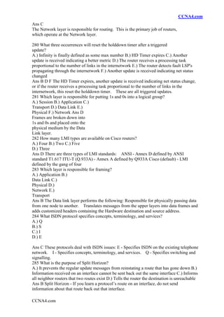CCNA4.com
CCNA4.com
Ans C
The Network layer is responsible for routing. This is the primary job of routers,
which operate at the Network layer.
280 What three occurrences will reset the holddown timer after a triggered
update?
A.) Infinity is finally defined as some max number B.) HD Timer expires C.) Another
update is received indicating a better metric D.) The router receives a processing task
proportional to the number of links in the internetwork E.) The router detects fault LSP's
propagating through the internetwork F.) Another update is received indicating net status
changed
Ans B D F The HD Timer expires, another update is received indicating net status change,
or if the router receives a processing task proportional to the number of links in the
internetwork, this reset the holddown timer. These are all triggered updates.
281 Which layer is responsible for putting 1s and 0s into a logical group?
A.) Session B.) Application C.)
Transport D.) Data Link E.)
Physical F.) Network Ans D
Frames are broken down into
1s and 0s and placed onto the
physical medium by the Data
Link layer.
282 How many LMI types are available on Cisco routers?
A.) Four B.) Two C.) Five
D.) Three
Ans D There are three types of LMI standards: ANSI - Annex D defined by ANSI
standard T1.617 ITU-T (Q.933A) - Annex A defined by Q933A Cisco (default) - LMI
defined by the gang of four
283 Which layer is responsible for framing?
A.) Application B.)
Data Link C.)
Physical D.)
Network E.)
Transport
Ans B The Data link layer performs the following: Responsible for physically passing data
from one node to another. Translates messages from the upper layers into data frames and
adds customized headers containing the Hardware destination and source address.
284 What ISDN protocol specifies concepts, terminology, and services?
A.) Q
B.) S
C.) I
D.) E
Ans C These protocols deal with ISDN issues: E - Specifies ISDN on the existing telephone
network. I - Specifies concepts, terminology, and services. Q - Specifies switching and
signalling.
285 What is the purpose of Split Horizon?
A.) It prevents the regular update messages from reinstating a route that has gone down B.)
Information received on an interface cannot be sent back out the same interface C.) Informs
all neighbor routers that two routes exist D.) Tells the router the destination is unreachable
Ans B Split Horizon - If you learn a protocol’s route on an interface, do not send
information about that route back out that interface.
 