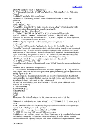 CCNA4.com
CCNA4.com
286 WAN stands for which of the following?
A.) Wide Arena Network B.) World Area Network C.) Wide Area News D.) Wide Area
Network
Ans D WAN stands for Wide Area Network
287 Which of the following provide connection-oriented transport to upper layer
protocols?
A.) SPX B.)
RIP C.) NLSP D.) NCP
Ans A SPX is similar to TCP in that is provides reliable delivery of packets and provides
connection-oriented transport to the upper layer protocols.
288 Which two does 100BaseT use?
A.) CSMA/CD B.) IEEE 802.5 C.) 802.3u D.) Switching with 53-byte cells
Ans A C 100BaseT - 100BaseT uses two-pair Category 5 UTP cable with an RJ45
connector and the same pin out as in 10BaseT. 100BaseT supports full duplex operation.
100BaseT is limited to 100 meters distance.
289Which layer is responsible for flow control, acknowledgement, and
windowing?
A.) Transport B.) Network C.) Application D.) Session E.) Physical F.) Data Link
Ans A The Transport layer performs the following: Responsible for end-to-end integrity of
data transmission. Handles multiplexing upper-layer application, session establishment
and tear down of virtual circuits. Hides details of network dependent info from the higher
layers by providing transparent data transfer. The 'windows' works at this level to control
how much information is transferred before an acknowledgement is required.
290 Which of the following is used to manage and monitor the network?
A.) SNMP B.) HTTP C.) IP D.) FTP
Ans A The Simple Network Management Protocol (SNMP) is used to manage and monitor
traps.
290 What is true about Link-State protocols?
A.) They maintain a more complex table than distant vector protocols B.) They maintain a
less complex table than distant vector protocols C.) They use routing ports D.) The maintain
backup copies of the IOS
Ans A Whereas the distance vector algorithm has non-specific information about distant
networks and no knowledge of distant routers, a link-state routing algorithm maintains full
knowledge of distant routers and how they interconnect.
292 The maximum distance on a 10BaseT network from the hub to a workstation is
which of the following?
A.) 500 meters B.)
1000 meters C.) 100
meters D.) 1500
meters
Ans C
The standard for 10BaseT networks is 100 meters, or approximately 330 feet.
293 Which of the following use PVCs at layer 2? A.) X.25 B.) HDLC C.) Frame relay D.)
ISDN
Ans C Of the above choices, only Frame relay uses Permanent Virtual Circuits (PVCs) at
layer 2. PVC is the key word in this question.
294 What is the routing algorithm used by RIP and IGRP?
A.) OSPF B.) Link-state C.) Dynamic D.) Distance Vector
Ans D Distance vector-based routing algorithms (also known as Bellman-Ford algorithms)
pass periodic copies of a routing table from router to router. Regular updates between
routers communicate topology changes. Each router receives a routing table from it's direct
 